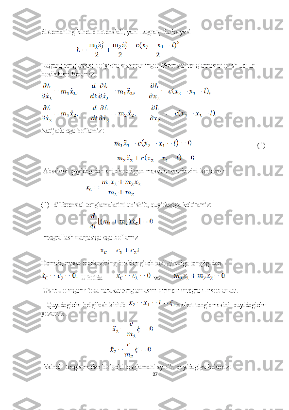 Sistemaning kinetic potensiali, yani Lagranj funksiyasi
                             
Lagranj tenglamasi bo’yicha sistemaning differensial tenglamasini olish uchun 
hosilalarni topamiz.
Natijada ega bo’lamiz :
                                                                                   (1)
                                                               
 Abssisasi quyidagidan aniqlanadigan massalar markazini kiritamiz:
                                     
(1)- differensial tenglamalarini qo’shib, quyidagiga keltiramiz:
                                        
Integrallash natijasiga ega bo’lamiz 
                                                 
Demak, massa markazining boshlang’ich tezligi nolga tengligidan 
  U holda           va        
 Ushbu olingan ifoda harakat tenglamasini birinchi integrali hisoblanadi.
   Quyidagicha belgilash kiritib    hrakat tenglamasini  quyidagicha 
yozamiz .
                                                           
                                                         
Ikkinchi tenglamadan birinchi tenglamani ayirib, quyidagiga kelamiz:
37 