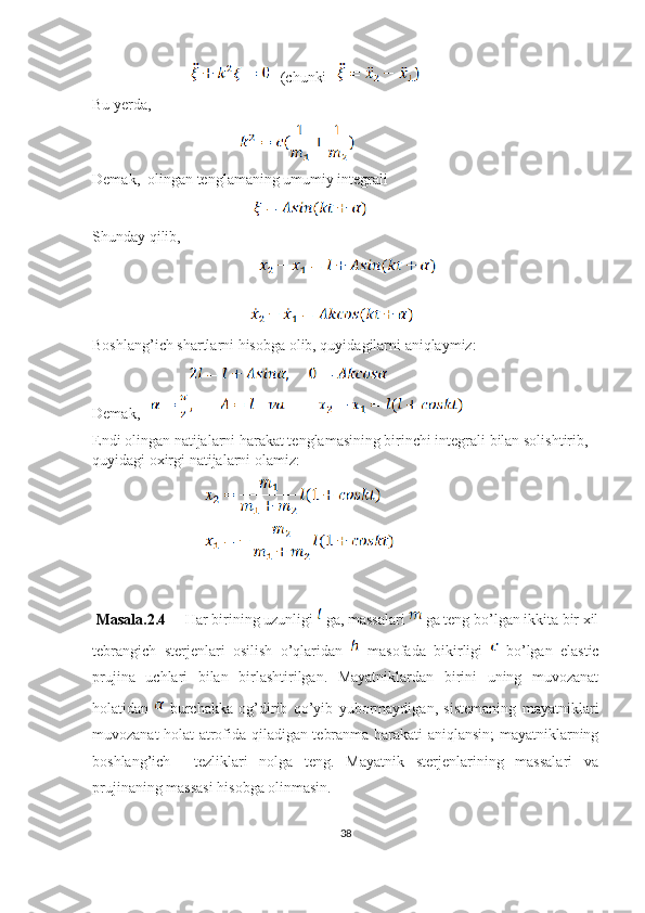                               (chunki   
Bu yerda, 
                                                       
Demak,  olingan tenglamaning umumiy integrali 
                                                            
Shunday qilib, 
                                            
                                                       
                                                           
Boshlang’ich shartlarni hisobga olib, quyidagilarni aniqlaymiz:
                                    
Demak,   
Endi olingan natijalarni harakat tenglamasining birinchi integrali bilan solishtirib, 
quyidagi oxirgi natijalarni olamiz:
                                          
                                          
  Masala.2.4      Har birining uzunligi   ga, massalari   ga teng bo’lgan ikkita bir xil
tebrangich   sterjenlari   osilish   o’qlaridan     masofada   bikirligi     bo’lgan   elastic
prujina   uchlari   bilan   birlashtirilgan.   Mayatniklardan   birini   uning   muvozanat
holatidan     burchakka   og’dirib   qo’yib   yubormaydigan,   sistemaning   mayatniklari
muvozanat holat atrofida qiladigan tebranma harakati aniqlansin; mayatniklarning
boshlang’ich     tezliklari   nolga   teng.   Mayatnik   sterjenlarining   massalari   va
prujinaning massasi hisobga olinmasin.
38 