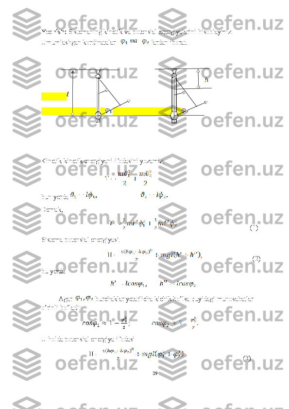 Yechish:  Sistemaning kinetik va potensial energiyalarini hisoblaymiz. 
Umumlashgan kordinatalar     lardan iborat.
Kinetik kinetik energiyani ifodasini yozamiz:
                                                     
bun yerda 
Demak,
                                                                          (1)
Sistema potensial energiyasi.
                                                            (2)
bu yerda
                                           
Agar    burchaklar yetarlicha kichik bo’lsa quyidagi munosabatlar 
o’rinli bo’ladi:
                            
U holda potensial energiya ifodasi
                                                      (3)
39 