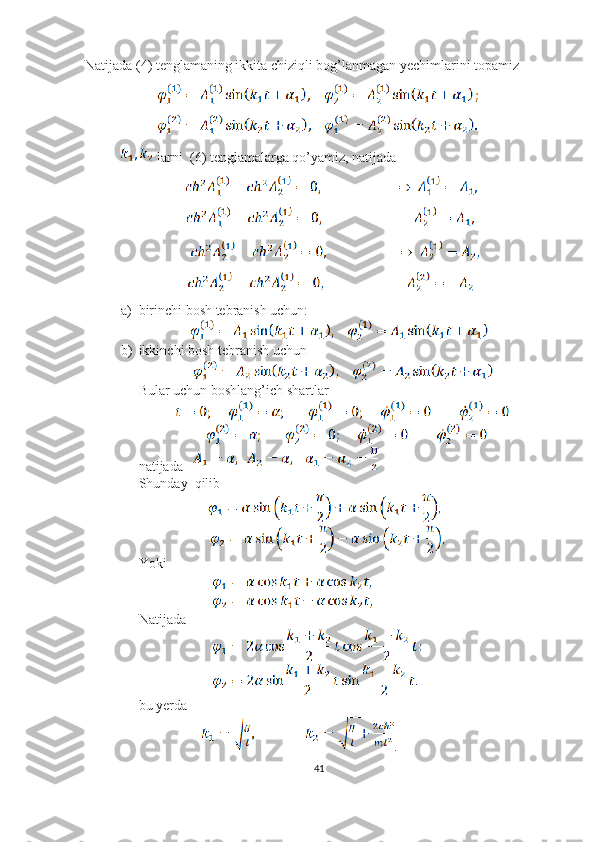 Natijada (4) tenglamaning ikkita chiziqli bog’lanmagan yechimlarini topamiz
               
               
 larni  (6) tenglamalarga qo’yamiz, natijada 
                          
                   
                        
                       
a) birinchi bosh tebranish uchun:
                     
b) ikkinchi bosh tebranish uchun 
                      
Bular uchun boshlang’ich shartlar 
               
                     
natijada   
Shunday  qilib 
                            
                             
Yoki
                              
                              
Natijada
                              
                              
bu yerda 
                   .
41 