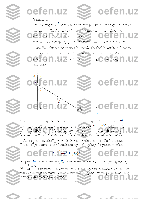 Masala.2.5
Bir jinsli ingichga   uzunlikdagi sterjenning A va  B uchlariga surilgichlar
ulangan  bo’lib, ular sterjenning og’irlik kuchi ta’sirida  OD va OE 
yo’nalishlar bo’ylab sirpanadi(n rasim).
Vertikal Oxy tekisligida joylashgan burchak DOE to’g’ri burchakdan 
iborat. Surilgichlarning massalarini hamda ishqalanish kuchlarini hisobga
olmasdan sterjenning harakat differensial tenglamasi tuzilsin. Agar OE 
yo’nalish gorizontal yo’nalish bo’lsa, sterjenning burchak tezligi 
aniqlansin.
C
O B E
Yechish .  Sterjenning erkinlik darajasi birga teng uning holatini belgilovchi   
burchakni umumlashgan koordinata deb qabul qilamiz   vaqtga bog’liq 
o’zgaradi. Shaklda og’irlik kuchini tasvirlaymiz A va B bog’lanish reaksiya 
kuchlarini tasvirlash shart emas, chunki ular Lagranj tenglamasiga kirmaydi.
    AB sterjen  Oxy tekisligida harakatlanadi. Harakat tekis parallel harakatdan 
iborat bo’lgani uchun uning kinetik energiyasini quyidagicha yozish mumkin:
                                                       
Bu yerda  sterjen massasi,  sterjen massalar markazi   nuqtaning tezligi, 
  sterjenning C nuqtadan shakl tekisligiga perpendikulyar  o’tgan o’qqa
nisbatan inersiya momenti, C massalar markazining tezligini aniqlash uchun uning 
harakat qonunidan foydalanamiz.
42 