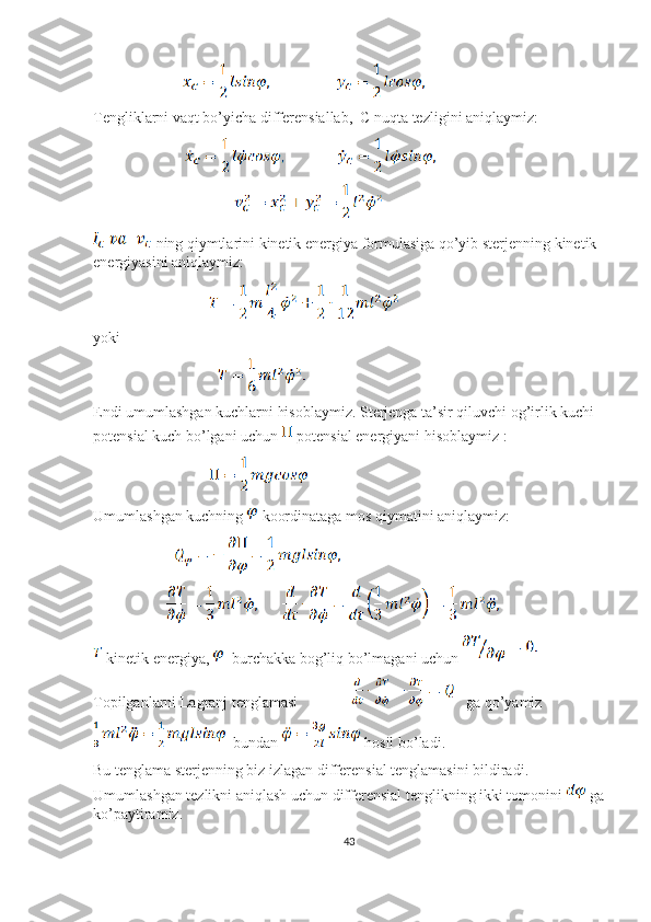                                  
Tengliklarni vaqt bo’yicha differensiallab,  C nuqta tezligini aniqlaymiz:
                                  
                                                    
 ning qiymtlarini kinetik energiya formulasiga qo’yib sterjenning kinetik 
energiyasini aniqlaymiz:
                                           
yoki 
                                              
Endi umumlashgan kuchlarni hisoblaymiz. Sterjenga ta’sir qiluvchi og’irlik kuchi 
potensial kuch bo’lgani uchun   potensial energiyani hisoblaymiz :
                                           
Umumlashgan kuchning   koordinataga mos qiymatini aniqlaymiz:
                              
                           
 kinetik energiya,    burchakka bog’liq bo’lmagani uchun 
Topilganlarni Lagranj tenglamasi                  ga qo’yamiz 
  bundan   hosil bo’ladi.
Bu tenglama sterjenning biz izlagan differensial tenglamasini bildiradi. 
Umumlashgan tezlikni aniqlash uchun differensial tenglikning ikki tomonini   ga
ko’paytiramiz.
43 