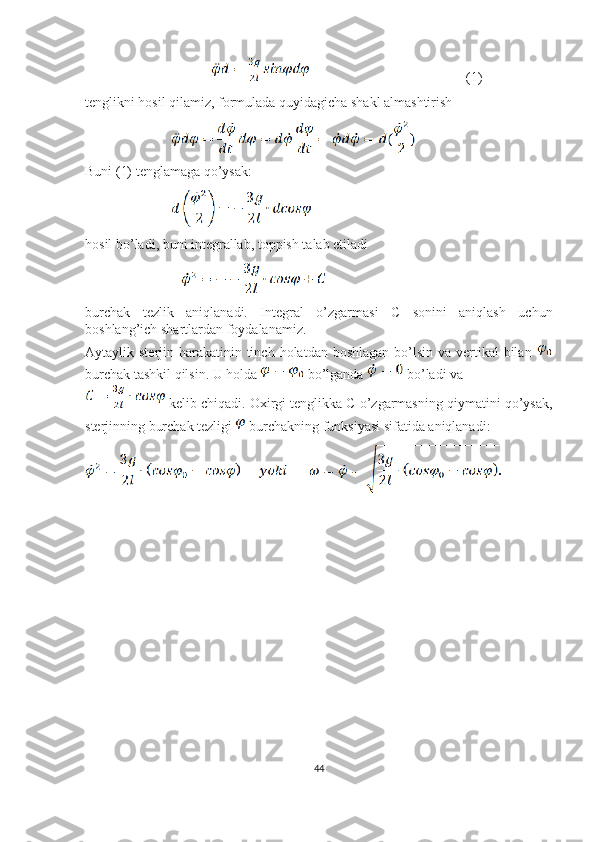                                                                                   (1)
tenglikni hosil qilamiz, formulada quyidagicha shakl almashtirish
                                   
Buni (1) tenglamaga qo’ysak:
                                   
hosil bo’ladi, buni integrallab, toppish talab etiladi
                                       
burchak   tezlik   aniqlanadi.   Integral   o’zgarmasi   C   sonini   aniqlash   uchun
boshlang’ich shartlardan foydalanamiz.
Aytaylik sterjin harakatinin tinch  holatdan boshlagan  bo’lsin va  vertikal  bilan  
burchak tashkil qilsin. U holda   bo’lganda   bo’ladi va 
 kelib chiqadi. Oxirgi tenglikka C o’zgarmasning qiymatini qo’ysak,
sterjinning burchak tezligi   burchakning funksiyasi sifatida aniqlanadi:
                    
                                 
44 