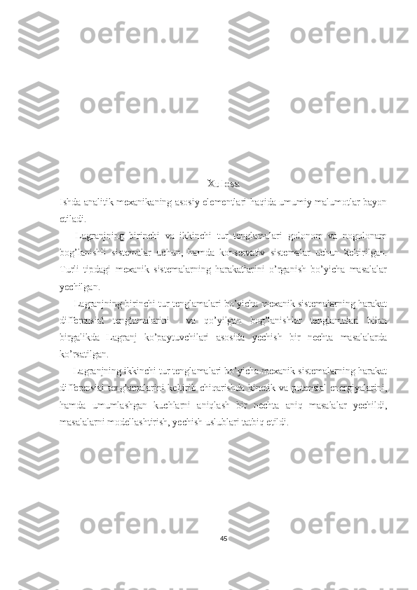 Xulosa
Ishda analitik mexanikaning asosiy elementlari haqida umumiy malumotlar bayon
etiladi.
      Lagranjning   birinchi   va   ikkinchi   tur   tenglamalari   golonom   va   nogolonam
bog’lanishli   sistemalar   uchun,   hamda   konservativ   sistemalar   uchun   keltirilgan.
Turli   tipdagi   mexanik   sistemalarning   harakatlarini   o’rganish   bo’yicha   masalalar
yechilgan.
      Lagranjning birinchi tur tenglamalari bo’yicha mexanik sistemalarning harakat
differensial   tenglamalarini     va   qo’yilgan   bog’lanishlar   tenglamalari   bilan
birgalikda   Lagranj   ko’paytuvchilari   asosida   yechish   bir   nechta   masalalarda
ko’rsatilgan.
     Lagranjning ikkinchi tur tenglamalari bo’yicha mexanik sistemalarning harakat
differensial  tenglamalarini keltirib chiqarishda kinetik va potensial  energiyalarini,
hamda   umumlashgan   kuchlarni   aniqlash   bir   nechta   aniq   masalalar   yechildi,
masalalarni modellashtirish, yechish uslublari tatbiq etildi.
                        
45 