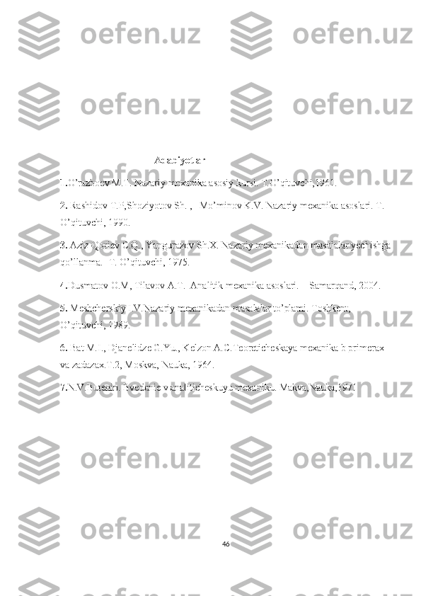                                       Adabiyotlar
1. O’razboev M.T. Nazariy mexanika asosiy kursi. T.O’qituvchi,1961.
2.  Rashidov T.P,Shoziyotov Sh. ,   Mo’minov K.V. Nazariy mexanika asoslari. T. 
O’qituvchi, 1990.
3.  Aziz-Qoriev C.Q., Yangurazov Sh.X. Nazariy mexanikadan masalalar yechishga
qo’llanma. -T. O’qituvchi, 1975.
4. Dusmatov O.M, Tilavov A.T.  Analitik mexanika asoslari. – Samarqand, 2004.
5.  Meshcherskiy I.V.Nazariy mexanikadan masalalar to’plami. Toshkent, 
O’qituvchi, 1989.
6.  Bat M.I., Djanelidze G.Yu., Kelzon A.C.Teoreticheskaya mexanika b primerax 
va zadazax.T.2, Moskva, Nauka, 1964.
7. N.V.Butenin. Bvedenie v analiticheskuyu mexaniku. Makva,Nauka,1971
                 
46 
