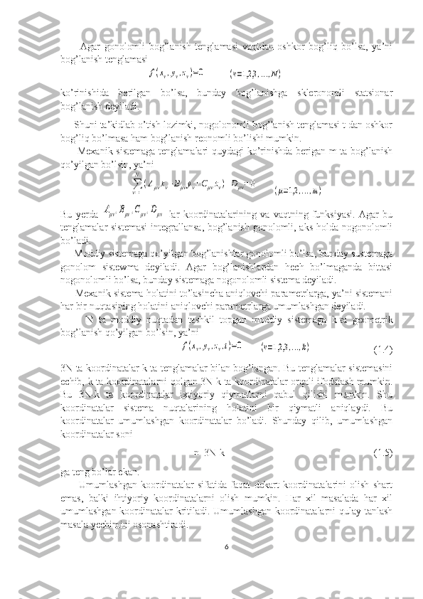           Agar   gonolomli   bog’lanish   tenglamasi   vaqtdan   oshkor   bog’liq   bo’lsa,   ya’ni
bog’lanish tenglamasi
                                   f(xv,yv,zv)=0          	(v=1,2,3	,...,N)
ko’rinishida   berilgan   bo’lsa,   bunday   bog’lanishga   skleronomli   statsionar
bog’lanish deyiladi. 
     Shuni ta’kidlab o’tish lozimki, nogolonomli bog’lanish tenglamasi t dan oshkor
bog’liq bo’lmasa ham bog’lanish reonomli bo’lishi mumkin.
         Mexanik sistemaga tenglamalari quydagi ko’rinishda berigan m ta bog’lanish
qo’yilgan bo’lsin, ya’ni 	
∑v=1
N	
(Aμv	˙xv+Bμv	˙yv+Cμv	˙zv)+D	μv=	0
      	(μ=1,2	,...,m)
Bu   yerda  	
Aμv,Bμv,Cμv,Dμv   lar   koordinatalarining   va   vaqtning   funksiyasi.   Agar   bu
tenglamalar sistemasi  integrallansa, bog’lanish gonolomli, aks  holda nogonolomli
bo’ladi.
     Moddiy sistemaga qo’yilgan bog’lanishlar gonolomli bo’lsa, bunday sustemaga
gonolom   sistewma   deyiladi.   Agar   bog’lanishlardan   hech   bo’lmaganda   bittasi
nogonolomli bo’lsa, bunday sistemaga nogonolomli sistema deyiladi.
      Mexanik sistema holatini to’lasincha aniqlovchi parametrlarga, ya’ni sistemani
har bir nuqtasining holatini aniqlovchi parametrlarga umumlashgan deyiladi.
          N   ta   moddiy   nuqtadan   tashkil   topgan   moddiy   sistemaga   k-ta   geometrik
bog’lanish qo’yilgan bo’lsin, ya’ni 
                                                	
f(xv,yv,zv,t)=0       	(v=1,2,3	,...,k)                          (1.4)
3N ta koordinatalar k ta tenglamalar bilan bog’langan. Bu tenglamalar sistemasini
echib, k ta koordinatalarni qolgan 3N-k ta koordinatalar orqali ifodalash mumkin.
Bu   3N-k   ta   koordinatalar   ixtiyoriy   qiymatlarni   qabul   qilishi   mumkin.   Shu
koordinatalar   sistema   nuqtalarining   holatini   bir   qiymatli   aniqlaydi.   Bu
koordinatalar   umumlashgan   koordinatalar   bo’ladi.   Shunday   qilib,   umumlashgan
koordinatalar soni 
                                                   n=3N-k                                                            (1.5)
ga teng bo’lar ekan.
          Umumlashgan   koordinatalar   sifatida   faqat   dekart   koordinatalarini   olish   shart
emas,   balki   ihtiyoriy   koordinatalarni   olish   mumkin.   Har   xil   masalada   har   xil
umumlashgan koordinatalar kritiladi. Umumlashgan koordinatalarni  qulay tanlash
masala yechimini osonashtiradi.
6 