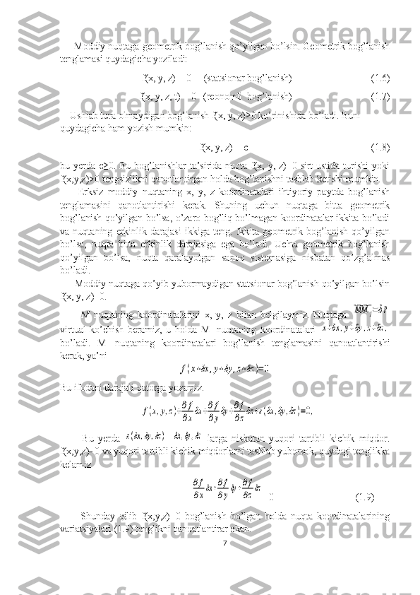      Moddiy nuqtaga geometrik bog’lanish qo’yilgan bo’lsin. Geometrik bog’lanish
tenglamasi quydagicha yoziladi:
f(x, y, z) = 0     (statsionar bog’lanish)                 (1.6) 
f(x, y, z, t) = 0   (reonomli  bog’lanish)                                (1.7)
    Ushlab tura olmaydigan bog’lanish f(x, y, z)≥0 ko’rinishida bo’ladi. Buni 
quydagicha ham yozish mumkin:
                                                      f(x, y, z) = c                                                  (1.8)
bu yerda c≥0. Bu bog’lanishlar ta’sirida nuqta f(x, y, z)=0 sirt  ustida turishi  yoki
f(x,y,z)>0 tengsizlikni qanotlantirgan holda bog’lanishni tashlab ketishi mumkin. 
        Erksiz   moddiy   nuqtaning   x,   y,   z   koordinatalari   ihtiyoriy   paytda   bog’lanish
tenglamasini   qanotlantirishi   kerak.   Shuning   uchun   nuqtaga   bitta   geometrik
bog’lanish qo’yilgan bo’lsa, o’zaro bog’liq bo’lmagan koordinatalar ikkita bo’ladi
va   nuqtaning   erkinlik   darajasi   ikkiga   teng.   Ikkita   geometrik   bog’lanish   qo’yilgan
bo’lsa,   nuqta   bitta   erkinlik   darajasiga   ega   bo’ladi.   Uchta   geometrik   bog’lanish
qo’yilgan   bo’lsa,   nuqta   qaralayotgan   sanoq   sistemasiga   nisbatan   qo’zg’almas
bo’ladi.
      Moddiy nuqtaga qo’yib yubormaydigan statsionar bog’lanish qo’yilgan bo’lsin
f(x, y, z)=0.     
          M   nuqtaning   koordinatalarini   x,   y,   z   bilan   belgilaymiz.   Nuqtaga  MM	1=δ⃗r
virtual   ko’chish   beramiz,   u   holda   M
1   nuqtaning   koordinatalari  	
x+δx	,y+δy	,z+δz	,
bo’ladi.   M
1   nuqtaning   koordinatalari   bog’lanish   tenglamasini   qanoatlantirishi
kerak, ya’ni 	
f(x+δx	,y+δy	,z+δz	)=0
Bu ifodani darajali qatorga yozamiz.	
f(x,y,z)+∂f
∂xδx	+∂f
∂yδy	+∂f
∂zδz	+ε(δx	,δy	,δz	)=0,
          Bu   yerda  	
ε(δx	,δy	,δz	) =	δx	,δy	,δz   larga   nisbatan   yuqori   tartibli   kichik   miqdor.
f(x,y,z)=0 va yuqori tartibli kichik miqdorlarni tashlab yuborsak, quydagi tenglikka
kelamiz
                                                     
∂f
∂xδx	+∂f
∂yδy	+∂f
∂zδz =0                                 (1.9)      
          Shunday   qilib   f(x,y,z)=0   bog’lanish   bo’lgan   holda   nuqta   koordinatalarining
variatsiyalari (1.9) tenglikni qanoatlantirar ekan.
7 