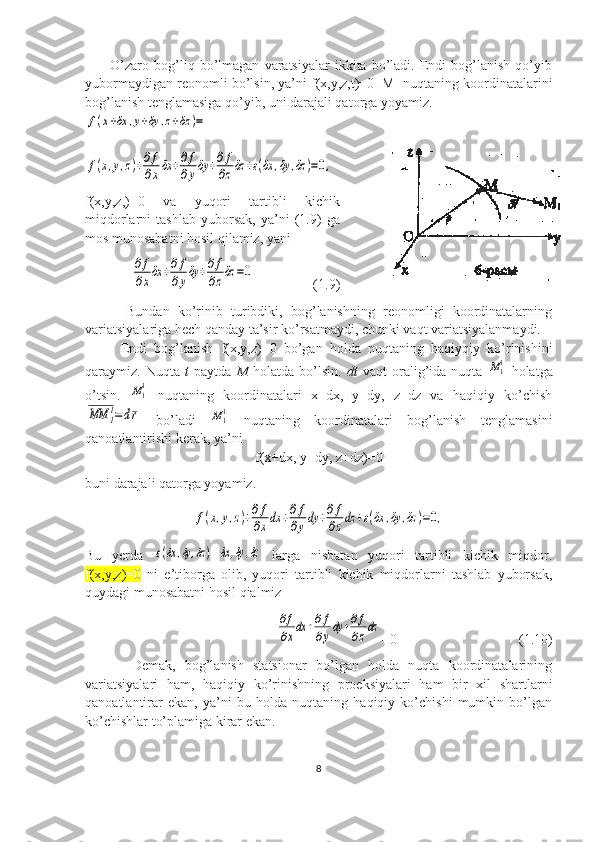           O’zaro  bog’liq  bo’lmagan   varatsiyalar   ikkita   bo’ladi.   Endi   bog’lanish   qo’yib
yubormaydigan reonomli bo’lsin, ya’ni f(x,y,z,t)=0  M
1  nuqtaning koordinatalarini
bog’lanish tenglamasiga qo’yib, uni darajali qatorga yoyamiz.f(x+δx	,y+δy	,z+δz	)=	
f(x,y,z)+∂f
∂xδx	+∂f
∂yδy	+∂f
∂zδz	+ε(δx	,δy	,δz	)=0,
f(x,y,z,)=0   va   yuqori   tartibli   kichik
miqdorlarni   tashlab   yuborsak,   ya’ni   (1.9)   ga
mos munosabatni hosil qilamiz, yani   	
∂f
∂xδx	+∂f
∂yδy	+∂f
∂zδz	=0
                 (1.9)
          Bundan   ko’rinib   turibdiki,   bog’lanishning   reonomligi   koordinatalarning
variatsiyalariga hech qanday ta’sir ko’rsatmaydi, chunki vaqt variatsiyalanmaydi.
          Endi   bog’lanish   f(x,y,z)=0   bo’gan   holda   nuqtaning   haqiyqiy   ko’rinishini
qaraymiz.  Nuqta   t   paytda   M   holatda   bo’lsin.   dt   vaqt   oralig’ida   nuqta  	
M11   holatga
o’tsin.  	
M11   nuqtaning   koordinatalari   x+dx,   y+dy,   z+dz   va   haqiqiy   ko’chish	
MM	1
1=dr
  bo’ladi  	M11   nuqtaning   koordinatalari   bog’lanish   tenglamasini
qanoatlantirishi kerak, ya’ni 
f(x+dx, y+dy, z+dz)=0
buni darajali qatorga yoyamiz.	
f(x,y,z)+∂f
∂xdx	+∂f
∂ydy	+∂f
∂zdz	+ε(δx	,δy	,δz	)=0,
Bu   yerda  	
ε(δx	,δy	,δz	) -	δx	,δy	,δz   larga   nisbatan   yuqori   tartibli   kichik   miqdor.
f(x,y,z)=0   ni   e’tiborga   olib,   yuqori   tartibli   kichik   miqdorlarni   tashlab   yuborsak,
quydagi munosabatni hosil qialmiz 
   	
∂f
∂xdx	+∂f
∂ydy	+∂f
∂zdz =0                                   (1.10)
          Demak,   bog’lanish   statsionar   bo’lgan   holda   nuqta   koordinatalarining
variatsiyalari   ham,   haqiqiy   ko’rinishning   proeksiyalari   ham   bir   xil   shartlarni
qanoatlantirar   ekan,   ya’ni   bu   holda   nuqtaning   haqiqiy   ko’chishi   mumkin   bo’lgan
ko’chishlar to’plamiga kirar ekan.
8 