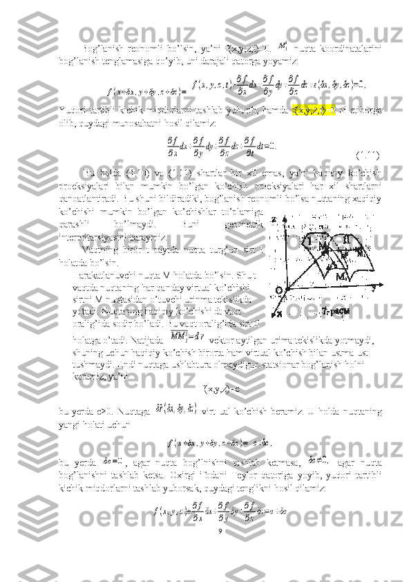           Bog’lanish   reonomli   bo’lsin,   ya’ni   f(x,y,z,t)=0.  M11   nuqta   koordinatalarini
bog’lanish tenglamasiga qo’yib, uni darajali qatorga yoyamiz:
                   	
f(x+δx	,y+δy	,z+δz	)=	f(x,y,z,t)+∂f
∂xdx	+∂f
∂ydy	+∂f
∂zdz	+ε(δx	,δy	,δz	)=0,
Yuqori  tartibli   kichik  miqdorlarni   tashlab  yuborib,  hamda   f(x,y,z,t)=0   ni   etiborga
olib, quydagi munosabatni hosil qilamiz: 
                                            	
∂f
∂xdx	+∂f
∂ydy	+∂f
∂zdz	+∂f
∂tdt=0.                                 (1.11)
          Bu   holda   (1.10)   va   (1.11)   shartlar   bir   xil   emas,   ya’ni   haqiqiy   ko’chish
proeksiyalari   bilan   mumkin   bo’lgan   ko’chish   proeksiyalari   har   xil   shartlarni
qanoatlantiradi. Bu shuni bildiradiki, bog’lanish reonomli bo’lsa nuqtaning xaqiqiy
ko’chishi   mumkin   bo’lgan   ko’chishlar   to’plamiga
qarashli   bo’lmaydi.   Buni   geometrik
interpritarsiyasini qaraymiz.
          Vaqtning   biror   t   paytda   nuqta   turg’un   sirt   I
holatda bo’lsin.
Harakatlanuvchi nuqta M holatda bo’lsin. Shu t
vaqtda nuqtaning har qanday virtual ko’chishi I
sirtni M nuqtasidan o’tuvchi urinma tekislikda
yotadi. Nuqtaning haqiqiy ko’chishi dt vaqt
oralig’ida sodir bo’ladi. Bu vaqt oralig’ida sirt II
holatga o’tadi. Natijada  	
MM	1
1=dr  vektor aytilgan urima tekislikda yotmaydi, 
shuning uchun haqiqiy ko’chish birorta ham virtual ko’chish bilan ustma-ust 
tushmaydi. Endi nuqtaga ushlabtura olmaydigan statsionar bog’lanish holni 
karamiz, ya’ni 
f(x,y,z)=c
bu  yerda  c≥0.  Nuqtaga  	
δ⃗r(δx	,δy	,δz	)   virt  ual  ko’chish  beramiz.  U  holda   nuqtaning
yangi holati uchun 	
f(x+δx	,y+δy	,z+δz	)=	с+δс	,
bu   yerda  	
δc	=0 ,   agar   nuqta   bog’lnishni   tashlab   ketmasa,  	δc	≠0,   agar   nuqta
bog’lanishni   tashlab   ketsa.   Oxirgi   ifodani   Teylor   qatoriga   yoyib,   yuqori   tartibli
kichik miqdorlarni tashlab yuborsak, quydagi tenglikni hosil qilamiz:	
f(x,y,z)+∂f
∂xδx	+∂f
∂yδy	+∂f
∂zδz	=с+δс
9 