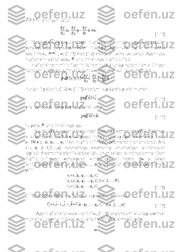 f(x,y,z)=c bo’lgani uchun  	
∂f
∂xδx	+∂f
∂yδy	+∂f
∂zδz	=δс
                                                       (1.12)
(1.12)   tenglik   qo’yib   yuboradigan   bog’lanish   tomonidan   nuqta   koordinatalari
variatsiyalariga   qo’yiladigan   shartni   ifodalaydi.   Agar   nuqta   bog’lanishni   tashlab
keta olmasa,  	
δc	=0 ; va (1.12) shart (1.9) shart bilan ustma-ust tushadi. Agar nuqta
bog’lanishni tashlab ketsa, 	
δc  aniq bir ishoraga bog’liq bo’ladi.
     Bog’lanish reonomli bo’lgan holda ham huddi shunday natijani olamiz. Olingan
natijalarni boshqacha ko’rinishda ham tasvirlash mumkun. Bizga ma’lumki 
                                 	
gradf	(x,y,z)=	∂f
∂x
⃗i+∂f
∂y
⃗j+∂f
∂z
⃗k
Bundan foydalanib, (1.9) va (1.12) shartlarni quydagicha yozish mumkin:
   	
gradf	δ⃗r=0                                                        (1.13)
yoki ushlab tura olmaydigan bog’lanish uchun
   	
gradf	δ⃗r=δc                                                      (1.14)   
bu yerda 	
δc  aniq bir ishoraga ega.
N ta moddiy nuqtadan tashkil topgan mexanik sistemani qaraymiz. Sistemaga
k   ta   ganolomli   bog’lanish   qo’yilgan   bo’lsin.   Qaralayotgan   sistemaning   holati
n=3N-k  ta   q
1,  q
2 ,…, q
n   o’zaro bog’liq bo’lmagan parametrlar bilan aniqlanadi. Ana
shu   q
i   (i=1,2,…,n)   parametrlarga   sistemaning   umumlashgan   koordinatalari
deyiladi. Sistemaning erkinlik darajasi deb, umumlashgan koordinatalarning o’zaro
bog’liq   bo’lmagan   variatsiyalari   soniga   aytiladi.   Barcha   3N   ta   dekart
koordinatalarini umumlashgan   q
1,   q
2 ,…, q
n   koordinatalar orqali ifodalash mumkin,
ya’ni
                                       	
xv=xv(q1,q2,...,qn,t),	
yv=yv(q1,q2,...,qn,t),(v=1,2	,...,N),	
zv=zv(q1,q2,...,qn,t),                                 ( 1.15)
(1.15) tenglmalar vektor ko’rinishida quydagicha ifodalanadi:
    	
⃗rv=	xv⃗i+yv⃗j+zv⃗k=⃗r(q1,q2,....,qn,t)   	(v=1,2	,...,N)                             (1.16)
Agar bog’lanishlar statsionar bo’lsa, (1.15) tenglamalarni shunday tasvirlash
mumkinki, ularning ifodasiga vaqt oshkor ko’rinishda kirmaydi, ya’ni  
10 