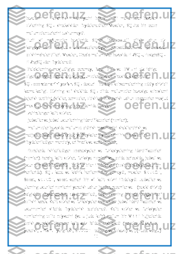 10bazalarini         ko'chirish   imkoniyatini   beradi.   Turli   ma'lumotlar   bazalari
o'zlarining   SQL   sintaksisidan   foydalanadilar.   Masalan,   SQLite   bir   qator
ma'lumotlar turlarini   tushunmaydi.
Turli   xil   ma'lumotlar   bazalarida   SQLni   "protsessual"   qilish   uchun   o'z
kengaytmalari   mavjud.   Ular   saqlanadigan   protseduralar   va   protsessual
qo'shimchalar   tillari.   Masalan,   Oracle   ma'lumotlar   bazasida   PL/SQL,   PostgreSQL
PL/pgSQLdan foydalanadi.
Dialektlarning   mavjudligiga   qaramay,   faqat   DDL   va   DML-ni   o'z   ichiga
olgan   so'rovlar   odatda   turli   xil ma'lumotlar   bazalari o'rtasida   ko'chiriladi.
SQL   opеratorlarini   yozish.  SQL   dasturi   -   bu   SQL   ko'rsatmalarining   oddiy   chiziqli
ketma-ketligi.   O'zining   sof   shaklida   SQL   tilida   ma'lumotlar   bazasiga   so'rovlarni
bajarish   tartibini   (sikllar,   tarmoqlar,   o'tishlar)   boshqarish   uchun   operatorlar   mavjud
emas.SQL   iboralari   quyidagilar   yordamida   tuzilgan:
- zahiralangan   kalit   so'zlar;
- jadvallar   va   jadval   ustunlarining   identifikatorlari   (nomlari);
- ma'lumotlar  bazasida  ma'lumot  qidirish  mezonlarini  shakllantirish  va
natijada olingan jadvallardagi yacheykalar qiymatlarini hisoblash uchun
foydalaniladigan mantiqiy,   arifmetik   va   satrli   iboralar;
- iboralarda   ishlatiladigan   operatsiyalar   va   funktsiyalarning   identifikatorlari
(nomlari). Barcha   kalit   so'zlar,   funksiya   nomlari   va,   qoida   tariqasida,   jadval   va
ustun   nomlari   7   bitli   ASCII   belgilar   bilan   ifodalangan   (boshqacha   aytganda,   lotin
harflarida).   SQL   katta   va   kichik   harflarni   farq   qilmaydi,   masalan   SELECT ,
Select ,   sELECT,   select   satrlari   bir   xil   kalit   so'zni   ifodalaydi.   Jadvallar   va
ularning ustunlari nomlarini yaratish uchun harflar, raqamlar va _   (pastki chiziq)
belgisidan   foydalanishga   ruxsat   beriladi,   lekin   ismning   birinchi   belgisi   harf
bo'lishi   kerak. Kalit   so'zlar   va   funktsiyalar   nomlaridan   jadval   identifikatorlari   va
ustunnomlari   sifatida   foydalanish   taqiqlanadi.   Kalit   so'zlar   va   funksiyalar
nomlarining   to'liq   ro'yxatini   (va   u   juda   ko’p)   ma'lum   bir   MBBT   hujjatlarida
topish   mumkin.   Operator   kalit   so'z   fe'ldan   boshlanadi   (masalan,   CREATE   -
yaratish,   UPDATE   -   yangilash, SELECT - tanlang va hokazo) va ; (nuqta-vergul) 