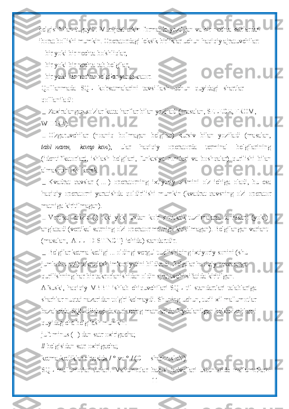11belgisi   bilan tugaydi. Murojaat erkin formatda yozilgan va bir nechta satrlardan
iborat   bo'lishi   mumkin.   Operatordagi   leksik   birliklar   uchun   haqiqiy   ajratuvchilar:
- bir   yoki   bir   nechta   bo'shliqlar,
- bir   yoki bir   nechta   tab belgilar,
- bir   yoki   bir   nechta   belgilar   yangi   qator.
Qo'llanmada   SQL   ko'rsatmalarini   tavsiflash   uchun   quyidagi   shartlar
qo'llaniladi:
Zaxiralangan so'zlar katta harflar bilan yoziladi (masalan, SELECT, FROM,
WHERE).
O'zgaruvchilar   (noaniq   bo'lmagan   belgilar)   kursiv   bilan   yoziladi   (masalan,
tabl_name,   komp_kon ),   ular   haqiqiy   operatorda   terminal   belgilarining
(identifikatorlari,   ishlash   belgilari,   funktsiya   nomlari   va   boshqalar)   qurilishi   bilan
almashtirilishi   kerak.
Kvadrat   qavslar   ([...])   operatorning   ixtiyoriy   qismini   o'z   ichiga   oladi,   bu   esa
haqiqiy   operatorni   yaratishda   qoldirilishi   mumkin   (kvadrat   qavsning   o'zi   operator
matniga   kiritilmagan).
Vertikal   chiziq   (|)   ikki   yoki   undan   ko'p   sintaktik   tuzilmalarni   tanlashni   (yoki)
anglatadi (vertikal satrning o'zi operator matniga kiritilmagan). Belgilangan variant
(masalan,   [ALL   |   DISTINCT}   ichida)   standartdir.
Belgilar ketma-ketligi ... oldingi vergul tuzilishining ixtiyoriy sonini (shu
jumladan nol) takrorlash imkoniyatini bildiradi. Belgilar haqiqiy operatorga
qurilishning   har   bir   takrorlanishidan   oldin   ajratuvchi   sifatida   kiritilgan.
Afsuski,   haqiqiy   MBBT   ishlab   chiquvchilari   SQL   til   standartlari   talablariga
sharhlar nuqtai nazaridan to'g'ri kelmaydi. Shuning uchun, turli xil ma'lumotlar
bazalarida SQL tilidagi dasturlarning matnlarida foydalanilgan holda izohlarni
quyidagicha   belgilash   mumkin:
juft minus (--) dan satr oxirigacha;
#   belgisidan satr   oxirigacha;
ketma-ketliklar   o'rtasida   /   *   va   *   /   (C++   sharh   uslubi).
SQL   ma'lumotlar   turlari.   Ma'lumotlar   bazasi   jadvallari   ustunlarida   ma'lumotlarni 