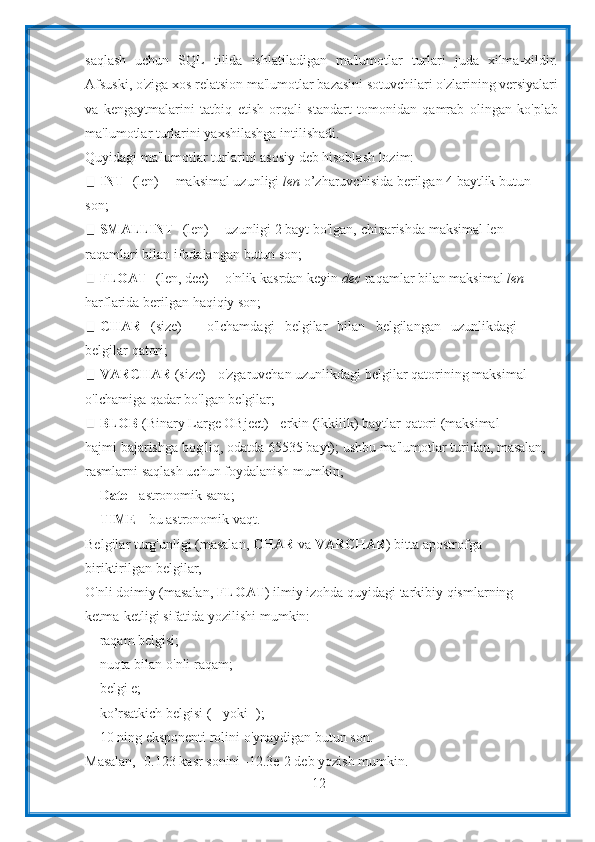 12saqlash   uchun   SQL   tilida   ishlatiladigan   ma'lumotlar   turlari   juda   xilma-xildir.
Afsuski, o'ziga xos   relatsion ma'lumotlar bazasini sotuvchilari o'zlarining versiyalari
va   kengaytmalarini   tatbiq   etish   orqali   standart   tomonidan   qamrab   olingan   ko'plab
ma'lumotlar   turlarini   yaxshilashga   intilishadi.
Quyidagi   ma'lumotlar   turlarini   asosiy   deb   hisoblash   lozim:
INT  [(len)] - maksimal uzunligi  len  o’zharuvchisida berilgan 4 baytlik butun
son;
SMALLINT  [(len)] - uzunligi 2 bayt bo'lgan, chiqarishda maksimal len
raqamlari   bilan   ifodalangan   butun   son;
FLOAT   [(len,   dec)]   -   o'nlik   kasrdan   keyin   dec   raqamlar   bilan maksimal   len
harflarida   berilgan   haqiqiy   son;
CHAR   (size)   -   o'lchamdagi   belgilar   bilan   belgilangan   uzunlikdagi
belgilar   qatori;
VARCHAR  (size) - o'zgaruvchan uzunlikdagi belgilar qatorining maksimal
o'lchamiga   qadar bo'lgan   belgilar;
BLOB   (Binary   Large   OBject)   -   erkin   (ikkilik)   baytlar   qatori   (maksimal
hajmi bajarishga bog'liq, odatda 65535 bayt); ushbu ma'lumotlar turidan, masalan,
rasmlarni   saqlash   uchun foydalanish   mumkin;
Date   -   astronomik sana;
TIME   -   bu astronomik   vaqt.
Belgilar turg'unligi (masalan,  CHAR  va  VARCHAR ) bitta apostrofga
biriktirilgan   belgilar,
O'nli doimiy (masalan,  FLOAT ) ilmiy izohda quyidagi tarkibiy qismlarning
ketma-ketligi sifatida   yozilishi mumkin:
raqam   belgisi;
nuqta bilan o'nli raqam;
belgi e;
ko’rsatkich   belgisi   (+   yoki -);
10   ning   eksponenti   rolini   o'ynaydigan   butun   son.
Masalan,   -0.123   kasr   sonini -12.3e-2   deb   yozish   mumkin. 