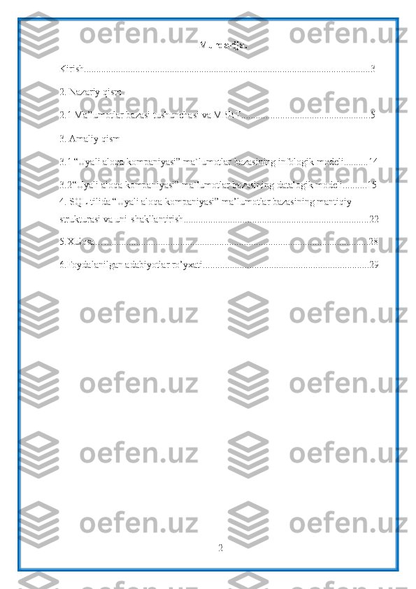 2Mundarija.
Kirish ..................................................................................................................... 3
2. Nazariy qism
2.1 Ma’lumotlar bazasi tushunchasi va MBBT.....................................................5
3. Amaliy qism
3.1  “Uyali aloqa kompaniyasi” ma`lumotlar bazasining infologik modeli..........14
3.2 “Uyali aloqa kompaniyasi” ma`lumotlar bazasining datalogik modeli..........15
4. SQL tilida “Uyali aloqa kompaniyasi” ma’lumotlar bazasining mantiqiy 
strukturasi va uni    shakllantirish ........................................................................... 22
5.Xulosa… ............................................................................................................ 28
6.Foydalanilgan   adabiyotlar   ro’yxati .................................................................... 29 