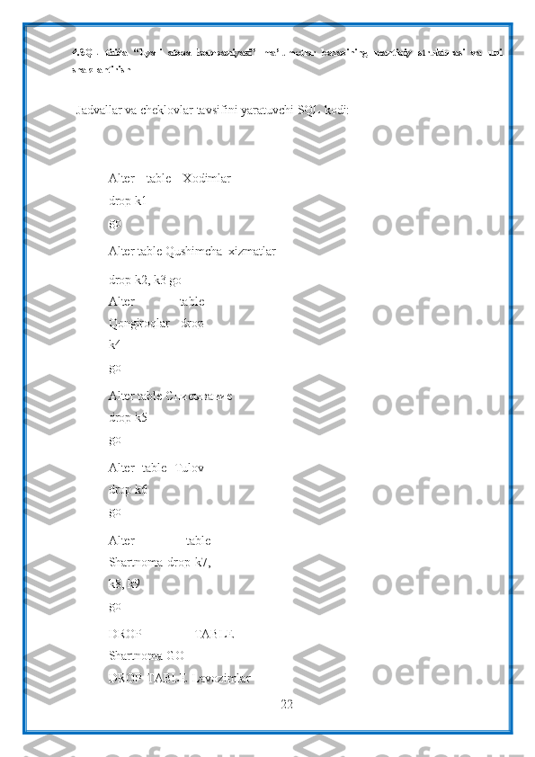 224.SQL   tilida   “Uyali   aloqa   kompaniyasi”   ma’lumotlar   bazasining   mantiqiy   strukturasi   va   uni
shakllantirish
Jadvallar   va   cheklovlar   tavsifini   yaratuvchi   SQL   kodi:
Alter   table   Xodimlar
drop   k1
go
Alter   table   Qushimcha_xizmatlar
drop k2, k3   go
Alter   table
Qongiroqlar   drop
k4
go
Alter table Списывание
drop   k5
go
Alter   table   Tulov
drop   k6
go
Alter   table
Shartnoma  drop   k7,
k8,   k9
go
DROP   TABLE
Shartnoma GO
DROP   TABLE   Lavozimlar 