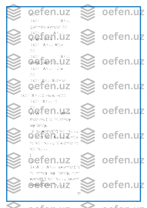 23GO
DROP   TABLE
Qushimcha_xizmatlar    GO
DROP   TABLE
Qungiroqlar GO
DROP   TABLE   Mijoz
GO
DROP   TABLE
Xizmat_tavsifi    GO
DROP   TABLE   Tulov
GO
DROP   TABLE   Xodimlar
GO
DROP TABLE Списывание   GO
DROP   TABLE   Tr
GO
CREATE   TABLE
Shartnoma   (   id     int   primary
key   identity,
Tel_raq   varchar(14)   NOT   NULL,
id_Tr   int   NOT   NULL,   id_mijoz
int   NOT   NULL,   id_xodimlar   int
NOT   NULL
)
GO
CREATE   TABLE   Lavozimlar   (   id
int   primary   key   identity,   nomi
varchar(50)   NOT   NULL,   lavozimi
varchar(50)   NOT   NULL 