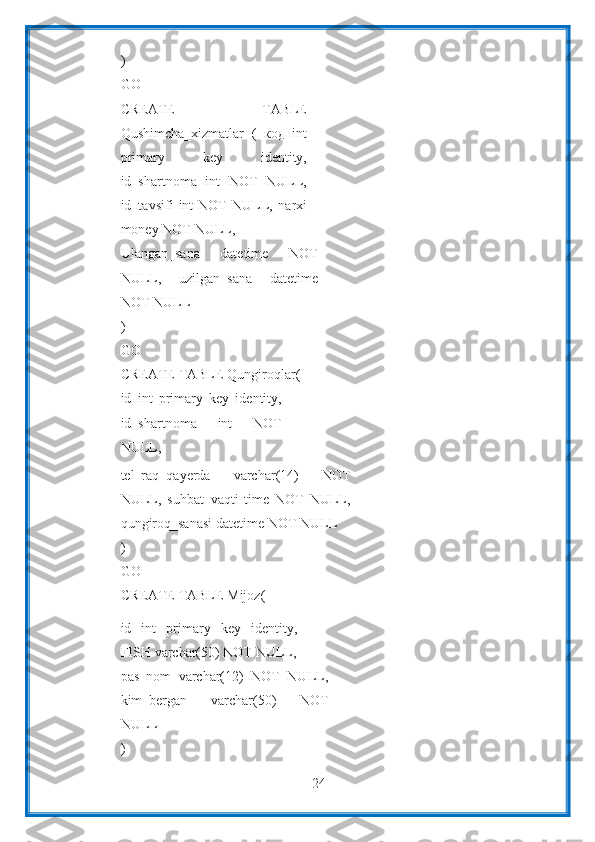 24)
GO
CREATE   TABLE
Qushimcha_xizmatlar   (   код   int
primary   key   identity,
id_shartnoma   int   NOT   NULL,
id_tavsifi   int   NOT   NULL,   narxi
money NOT   NULL,
Ulangan_sana   datetime   NOT
NULL,   uzilgan_sana   datetime
NOT   NULL
)
GO
CREATE   TABLE   Qungiroqlar(
id   int   primary   key   identity,
id_shartnoma   int   NOT
NULL,
tel_raq_qayerda   varchar(14)   NOT
NULL,   suhbat_vaqti   time   NOT   NULL,
qungiroq_sanasi   datetime   NOT   NULL
)
GO
CREATE   TABLE   Mijoz(
id   int   primary   key   identity,
FISH   varchar(50)   NOT   NULL,
pas_nom   varchar(12)   NOT   NULL,
kim_bergan   varchar(50)   NOT
NULL
) 