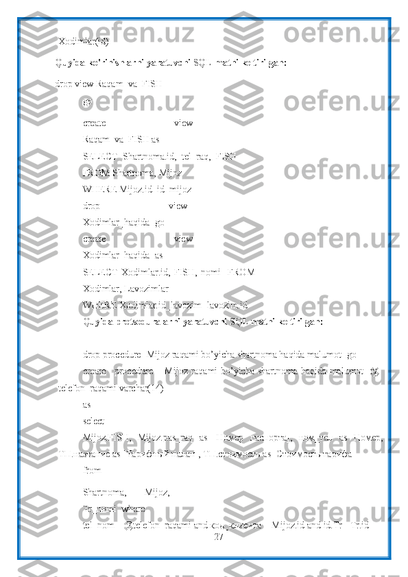 27Xodimlar(id)
Quyida ko'rinishlarni yaratuvchi SQL matni keltirilgan:  
drop   view   Raqam_va_FISH
go
create   view
Raqam_va_FISH as
SELECT   Shartnoma.id,   tel_raq,   FISH
FROM   Shartnoma,   Mijoz
WHERE Mijoz.id=id_mijoz
drop   view
Xodimlar_haqida    go
create   view
Xodimlar_haqida    as
SELECT   Xodimlar.id,   FISH,   nomi     FROM
Xodimlar,   Lavozimlar
WHERE   Xodimlar.id_lavozim=lavozim.id
Quyida   protseduralarni   yaratuvchi   SQL   matni   keltirilgan:
drop procedure [Mijoz raqami bo’yicha shartnoma haqida malumot]   go
create procedure [Mijoz raqami bo’yicha shartnoma haqida malumot ]   @
telefon_raqami   varchar(14)
as
select
Mijoz.FISH,   Mijoz.pas_raq   as   [Номер   паспорта],   ном_тел   as   Номер,
ТП.название   as   [Тарифный   палан],   ТП.стоимость   as [Стоимость   тарифа]
from
Shartnoma,   Mijoz,
Tr_nomi    where
tel_nom   =   @telefon_raqami   and   код_клиента   =   Mijoz.id   and   id.Tr=   Tr.id 