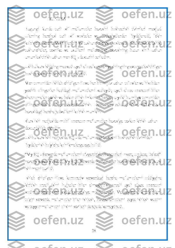 28XULOSA
Bugungi   kunda   turli   xil   ma'lumotlar   bazasini   boshqarish   tizimlari   mavjud.
Ularning   barchasi   turli   xil   vositalar   va   funktsiyalardan   foydalanadi,   lekin
ko'pincha   barcha   MBBTlar  bir  xil  tushunchalarga asoslanadi.  Shu sababli,  ushbu
tushunchalar,   texnika   va   usullarni   ma'lumotlar   bazasining   butun   sinfi   uchun
umumlashtirish   uchun   men   SQL   dasturini   tanladim.
Ushbu kurs ishining maqsadi uyali aloqa kompaniyasiningning avtomatlashtirilgan
boshqaruv tizimini   ishlab chiqish   edi.
Men tomonidan ishlab chiqilgan ilova har bir mijoz uchun to'lovlar va hisobdan
yechib   olinganlar   haqidagi   ma'lumotlarni   saqlaydi;   uyali   aloqa   operatori   bilan
shartnomalar tuzish va bekor qilish imkonini beradi; u yoki bu mijoz tomonidan
qilingan barcha qo'ng'iroqlarni to'ldirish. Hisobotlarni qabul qilish va ma'lumotlar
bazasidagi barcha jadvallarni ko'rish   mumkin.
Kurs   ishi   natijasida   mobil   operator   ma’lumotlar   bazasiga   tezkor   kirish   uchun
dastur   ishlab   chiqdim.
Ushbu kurs ishi natijasida SQL da ma'lumotlar bazasini boshqarish tizimidan
foydalanish bo'yicha   ko'nikmalarga   ega   bo'ldi.
“My SQL Serverda ma’lumotlarni o‘zgartirish operatorlari Insert, Update, Delete”
nazariy savoli yoritildi, My SQL Serverda ma’lumotlar bazasi ishlab chiqildi, kurs
ishi   matni   tuzildi.
Ishlab   chiqilgan   ilova   korporativ   serverdagi   barcha   ma'lumotlarni   oddiygina
kiritish   orqali   ishni   hujjatlar   bilan   almashtirish   orqali   uyali   aloqa   operatori
xodimlarining   ishini   soddalashtirishga   mo'ljallangan.   Va   keyinchalik   to'g'ridan-
to'g'ri   serverda   ma'lumotlar   bilan   ishlash,   bu   ma'lumotlarni   qayta   ishlash   vaqtini
va   tayyor   ma'lumotni   olishni   sezilarli   darajada   kamaytiradi. 