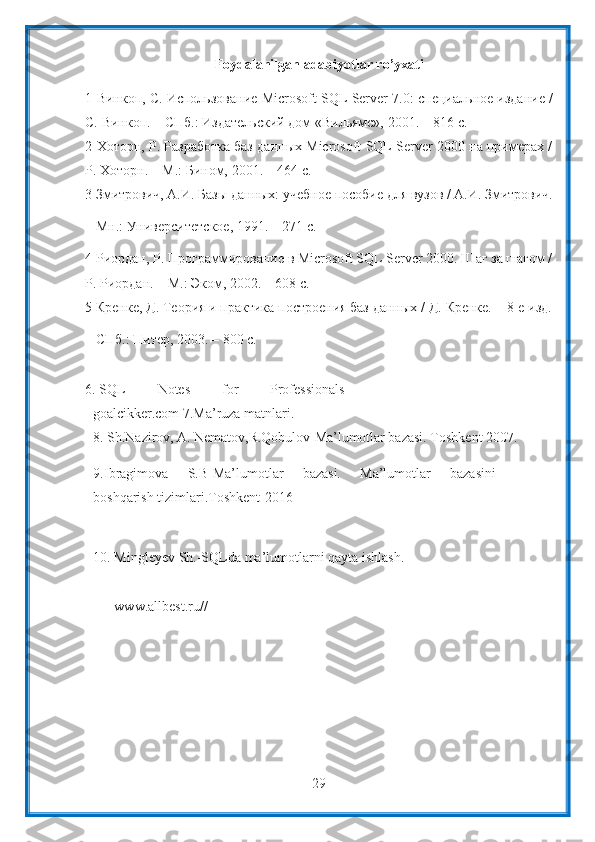 29Foydalanilgan   adabiyotlar   ro’yxati
1 Винкоп,   С.   Использование   Microsoft   SQL   Server   7.0:   специальное   издание   /
С.   Винкоп.   – СПб.:   Издательский дом   «Вильямс»,   2001.   –   816   с.
2 Хоторн,   Р.   Разработка   баз   данных   Microsoft   SQL   Server   2000   на   примерах   /
Р.   Хоторн. – М.:   Бином,   2001. –   464   с.
3 Змитрович,   А.И.   Базы   данных:   учебное   пособие   для   вузов   /   А.И.   Змитрович.
–   Мн.:   Университетское,   1991.   –   271 с.
4 Риордан, Р. Программирование в Microsoft SQL Server 2000. Шаг за шагом /
Р.   Риордан.   – М.: Эком,   2002. –   608   с.
5 Кренке,   Д.   Теория   и   практика   построения   баз   данных   /   Д.   Кренке.   –   8-е   изд.
–   СПб.:   Питер,   2003. –   800   с.
6. SQL   Notes   for   Professionals-
goalcikker.com   7.Ma’ruza   matnlari.
8. Sh.Nazirov,   A.   Nematov,R.Qobulov-Ma’lumotlar   bazasi.   Toshkent   2007.
9. Ibragimova   S.B-Ma’lumotlar   bazasi.   Ma’lumotlar   bazasini
boshqarish   tizimlari.Toshkent-2016
10. Mingleyev   Sh.-SQLda   ma’lumotlarni   qayta   ishlash.
www.allbest.ru// 