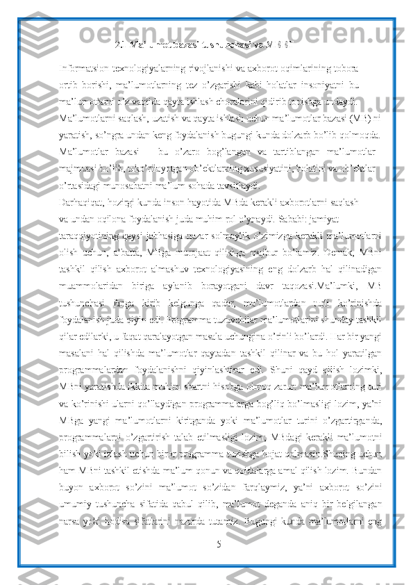 52.1 Ma’lumot   bazasi   tushunchasi va MBBT
Informatsion texnologiyalarning rivojlanishi va axborot oqimlarining tobora
ortib   borishi,   ma’lumotlarning   tez   o’zgarishi   kabi   holatlar   insoniyatni   bu
ma’lumotlarni   o’z   vaqtida   qayta   ishlash   choralarini   qidirib   topishga   undaydi.
Ma’lumotlarni saqlash, uzatish va qayta ishlash uchun ma’lumotlar bazasi (MB) ni
yaratish,   so’ngra   undan   keng   foydalanish   bugungi   kunda   dolzarb   bo’lib   qolmoqda.
Ma’lumotlar   bazasi   –   bu   o’zaro   bog’langan   va   tartiblangan   ma’lumotlar
majmuasi bo’lib, u ko’rilayotgan ob’ektlarning xususiyatini, holatini va ob’ektlar
o’rtasidagi munosabatni ma’lum sohada   tavsiflaydi.
Darhaqiqat,   hozirgi   kunda   inson   hayotida   MBda   kerakli   axborotlarni   saqlash
va   undan   oqilona   foydalanish   juda   muhim   rol   o’ynaydi.   Sababi:   jamiyat
taraqqiyotining   qaysi   jabhasiga   nazar   solmaylik   o’zimizga   kerakli   ma’lumotlarni
olish   uchun,   albatta,   MBga   murojaat   qilishga   majbur   bo’lamiz.   Demak,   MBni
tashkil   qilish   axborot   almashuv   texnologiyasining   eng   dolzarb   hal   qilinadigan
muammolaridan   biriga   aylanib   borayotgani   davr   taqozasi.Ma’lumki,   MB
tushunchasi   fanga   kirib   kelgunga   qadar,   ma’lumotlardan   turli   ko’rinishda
foydalanish juda qiyin edi. Programma tuzuvchilar ma’lumotlarini shunday tashkil
qilar edilarki, u faqat qaralayotgan masala uchungina o’rinli bo’lardi. Har bir yangi
masalani   hal   qilishda   ma’lumotlar   qaytadan   tashkil   qilinar   va   bu   hol   yaratilgan
programmalardan   foydalanishni   qiyinlashtirar   edi.   Shuni   qayd   qilish   lozimki,
MBni yaratishda ikkita muhim shartni hisobga olmoq zarur: ma’lumotlarning turi
va ko’rinishi ularni qo’llaydigan programmalarga bog’liq bo’lmasligi lozim, ya’ni
MBga   yangi   ma’lumotlarni   kiritganda   yoki   ma’lumotlar   turini   o’zgartirganda,
programmalarni   o’zgartirish   talab   etilmasligi   lozim;   MBdagi   kerakli   ma’lumotni
bilish   yoki   izlash   uchun   biror   programma tuzishga hojat qolmasin.Shuning uchun
ham MBni tashkil etishda ma’lum qonun   va qoidalarga amal qilish lozim. Bundan
buyon   axborot   so’zini   ma’lumot   so’zidan   farqlaymiz,   ya’ni   axborot   so’zini
umumiy   tushuncha   sifatida   qabul   qilib,   ma’lumot   deganda   aniq   bir   belgilangan
narsa   yoki   hodisa   sifatlarini   nazarda   tutamiz.   Bugungi   kunda   ma’lumotlarni   eng 