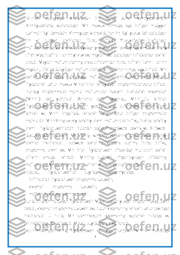 6ishonchli   saqlaydigan   vositalardan   biri   hozirgi   zamon   kompyuterlaridir.
Kompyuterlarda   saqlanadigan   MB   maxsus   formatga   ega   bo’lgan   muayyan
tuzilmali   fayl   demakdir.   Kompyuter   xotirasida   har   bir   fayl   yozuv   deb   ataladigan
bir   xil   turdagi   qismlardan   iborat   bo’ladi.   Yozuvo’zaro   bog’langan
ma’lumotlarning   bir   qismidir.   Fayldagi   yozuvlar   soni   qaralayotgan   ma’lumotning
o’lchoviga   bog’liq. Har   bir   yozuv   esa   maydon   deb   ataladigan   bo’laklardan   tashkil
topadi. Maydon ma’lumotlarning qisqa to’plamidan iborat bo’lishi lozim. Har bir
maydon,   o’zi   ifodalaydigan   ma’lumotlariga   ko’ra,   biror   nomga   ega   bo’ladi.   MB
tashkil   qilish,   ularga   qo’shimcha   ma’lumotlarni   kiritish   va   mavjud   MBdan
foydalanish   uchun   maxsus   MBlar   bilan   ishlaydigan   programmalar   zarur   bo’ladi.
Bunday   programmalar   majmui   ma’lumotlar   bazasini   boshqarish   sistemalari
(MBBT)   deb   yuritiladi.   Aniqroq   qilib   aytganda,   MBBT–bu   ko’plab
foydalanuvchilar   tomonidan   MBni   yaratish,   unga   qo’shimcha   ma’lumotlarni
kiritish   va   MBni   birgalikda   ishlatish   uchun   zarur   bo’lgan   programmalar
majmuidir.   MBBSning asosiy tarkibiy qismi–ma’lumotlar bo’lsa, boshqa tarkibiy
qismi–   foydalanuvchilardir.   Bulardan   tashqari   Hardware-   texnik   va   Software-
dasturiy   ta’minoti   ham   MBBSning   samarali   ishlashini   ta’minlovchi   tarkibiy
qismlar   hisoblanadi.   Hardware   tashqi   qo’shimcha   qurilma   iborat   bo’lsa,
programma   qismi   esa   MB   bilan   foydalanuvchi   o’rtasidagi   muloqotni   tashkil
qilishni   amalga   oshiradi.   MBning   tuzilishi   o’rganilayotgan   ob’ektning
ma’lumotlari ko’rinishi, ma’nosi,   tuzilishi   va hajmiga bog’liq   bo’ladi.
Odatda,   foydalanuvchilar   quyidagi   kategoriyalarga
bo’linadilar:   foydalanuvchi-programma   tuzuvchi;
sistemali   programma   tuzuvchi;
ma’lumotlar   bazasi   administratori.
Bunda   programma   tuzgan   foydalanuvchi   MBBT   uchun   yozgan programmasiga javob
beradi, sistemali programma tuzuvchi esa butun sistemaning   ishlashi uchun javobgar
hisoblanadi.   U   holda   MB   administratori   sistemaning   saqlanish   holatiga   va
ishonchliligiga   javob   beradi. MBBT   quyidagicha   tavsiflanadi:
Ispolnimost-Bajarilishlik,   foydalanuvchi   so’roviga   hozirjavoblik   bilan   muloqotga 