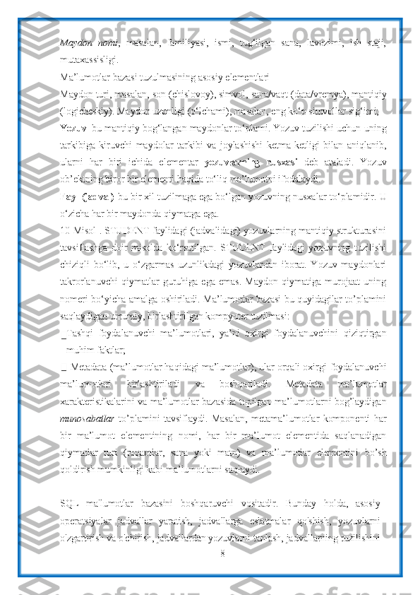 8Maydon   nomi ,   masalan,   familiyasi,   ismi,   tug‘ilgan   sana,   lavozimi,   ish   staji,
mutaxassisligi.
Ma’lumotlar   bazasi   tuzulmasining   asosiy   elementlari
Maydon   turi,   masalan,   son   (chislovoy),   simvol,   sana/vaqt   (data/vremya),   mantiqiy
(logicheskiy). Maydon uzunligi (o‘lchami), masalan, eng ko‘p simvollar   sig‘imi;
Yozuv –bu mantiqiy bog‘langan maydonlar to‘plami. Yozuv tuzilishi uchun   uning
tarkibiga   kiruvchi   maydolar   tarkibi   va   joylashishi   ketma-ketligi   bilan   aniqlanib,
ularni   har   biri   ichida   elementar   yozuvlarning   nusxasi   deb   ataladi.   Yozuv
ob’ektning   biror   bir   elementi   haqida   to‘liq   ma’lumotni   ifodalaydi.
Fayl (jadval) -bu bir xil tuzilmaga ega bo‘lgan yozuvning nusxalar   to‘plamidir.   U
o‘zicha   har   bir   maydonda   qiymatga   ega.
10-Misol . STUDENT faylidagi (jadvalidagi) yozuvlarning mantiqiy strukturasini
tavsiflashga   doir   misolda   ko‘rsatilgan.   STUDENT   faylidagi   yozuvning   tuzilishi
chiziqli   bo‘lib,   u   o‘zgarmas   uzunlikdagi   yozuvlardan   iborat.   Yozuv   maydonlari
takrorlanuvchi   qiymatlar   guruhiga   ega   emas.   Maydon   qiymatiga   murojaat   uning
nomeri bo‘yicha amalga   oshiriladi. Ma’lumotlar bazasi bu quyidagilar to’plamini
saqlaydigan umumiy,   birlashtirilgan   kompyuter   tuzilmasi:
Tashqi   foydalanuvchi   ma’lumotlari,   ya’ni   oxirgi   foydalanuvchini   qiziqtirgan
muhim faktlar;
Metadata (ma’lumotlar haqidagi ma’lumotlar), ular orqali oxirgi   foydalanuvchi
ma’lumotlari   birlashtiriladi   va   boshqariladi.   Metadata   ma’lumotlar
xarakteristikalarini va ma’lumotlar bazasida topilgan   ma’lumotlarni bog’laydigan
munosabatlar   to’plamini   tavsiflaydi.   Masalan,   metama’lumotlar   komponenti   har
bir   ma’lumot   elementining   nomi,   har   bir   ma’lumot   elementida   saqlanadigan
qiymatlar   turi   (raqamlar,   sana   yoki   matn)   va   ma’lumotlar   elementini   bo’sh
qoldirish mumkinligi kabi ma’lumotlarni saqlaydi.
SQL   ma'lumotlar   bazasini   boshqaruvchi   vositadir.   Bunday   holda,   asosiy
operatsiyalar   jadvallar   yaratish,   jadvallarga   eslatmalar   qo'shish,   yozuvlarni
o'zgartirish va o'chirish, jadvallardan yozuvlarni tanlash, jadvallarning tuzilishini 