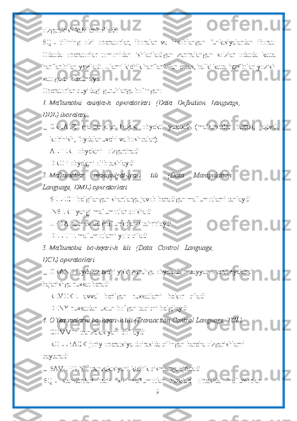 9o'zgartirish   kabilar bo’ladi.
SQL   tilining   o'zi   operatorlar,   iboralar   va   hisoblangan   funktsiyalardan   iborat.
Odatda   operatorlar   tomonidan   ishlatiladigan   zaрiralangan   so'zlar   odatda   katta
harflar bilan yoziladi. Ularni kichik harflar bilan emas, balki katta harf bilan yozish
xatoga   olib   kelmaydi.
Operatorlar   quyidagi   guruhlarga   bo'lingan:
1. Ma'lumotni   aniqlash   operatorlari   (Data   Definition   Language,
DDL)   iboralari:
CREATE   ma'lumotlar   bazasi   obyekti   yaratadi   (ma'lumotlar   bazasi,   jadval,
ko'rinish,   foydalanuvchi   va   boshqalar).
ALTER   obyektni   o'zgartiradi
DROP   obyektni   olib   tashlaydi
2. Ma'lumotlar   manipulyatsiyasi   tili   ( Data   Manipulation
Language,   DML)   operatorlari
SELECT belgilangan shartlarga javob beradigan ma'lumotlarni tanlaydi
INSERT yangi   ma'lumotlar   qo'shadi
UPDATE mavjud ma'lumotlarni tahrirlaydi
DELETE   ma'lumotlarni yo'q qiladi
3. Ma'lumotni   boshqarish   tili   ( Data   Control   Language,
DCL)   operatorlari
GRANT foydalanuvchi yoki guruhga obyektda muayyan operatsiyalarni
bajarishga   ruxsat   beradi
REVOKE   avval   berilgan   ruxsatlarni   bekor   qiladi
DENY   ruxsatdan   ustun   bo'lgan   taqiqni   belgilaydi
4. O‘tkazmalarni   boshqarish   tili   ( Transaction   Control   Language,   TCL)
COMMIT   tranzaktsiyani   qo'llaydi
ROLLBACK joriy operatsiya doirasida qilingan barcha o'zgarishlarni
qaytaradi
SAVEPOINT   tranzaktsiyani   kichik   qismlarga   ajratadi
SQL   standartlari   turli   xil   ma'lumotlar   bazalari   o'rtasida   ma'lumotlar 