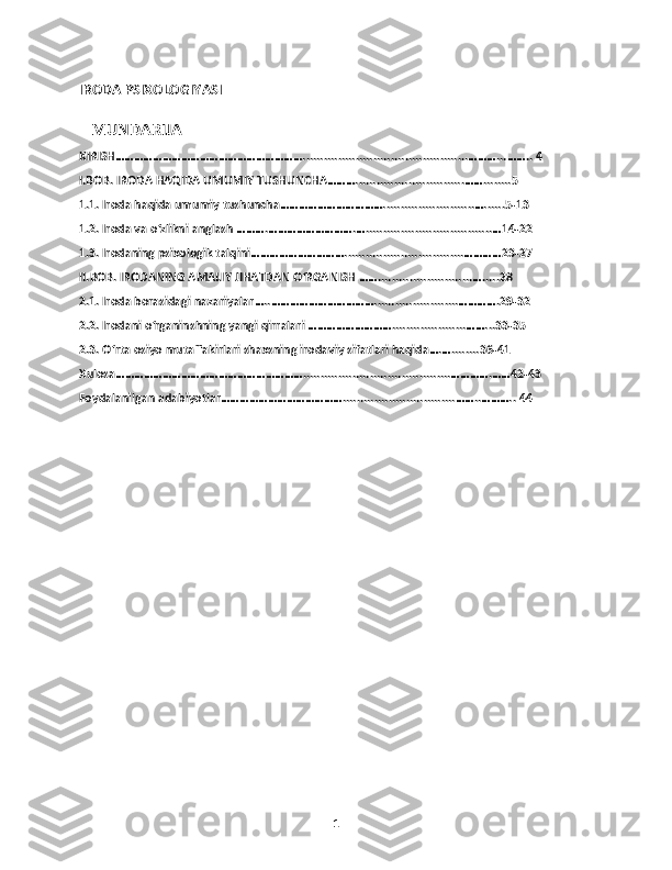 IRODA PSIXOLOGIYASI
   MUNDARIJA
KIRISH……………………………………………………...............................................………...…….. 4
I.BOB. IRODA HAQIDA UMUMIY TUSHUNCHA………...............................……........5
1.1. Iroda haqida umumiy tushuncha……………………………..........................…......5-13
1.2. Iroda va o‘zlikni anglash ……….……………………….…....................................…14-22
1.3. Irodaning psixologik talqini…………………………..................................…………23-27
II.BOB. IRODANING AMALIY JIHATDAN O‘RGANISH ……...........................….....28
2.1. Iroda borasidagi nazariyalar…..……………………………........................………….29-32
2.2. Irodani o‘rganinshning yangi qirralari ……………………….....................……...33-35
2.3. O‘rta osiyo mutaffakirlari shaxsning irodaviy sifatlari haqida….…........36-41
Xulosa……………………………………………………..........................................………….……42-43
Foydalanilgan adabiyotlar…………………………………................................……..……….. 44
1 