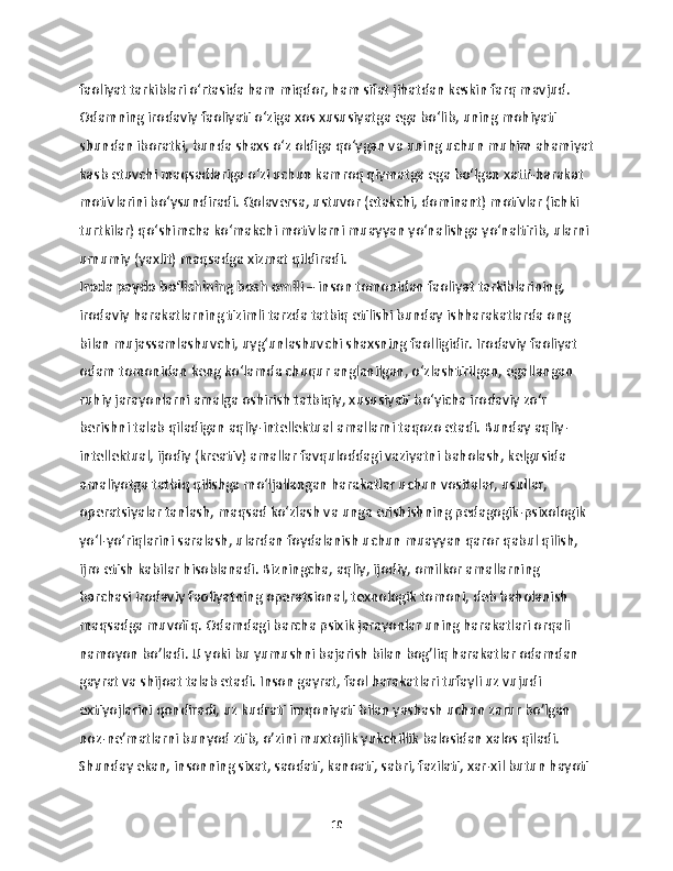 faoliyat tarkiblari o‘rtasida ham miqdor, ham sifat jihatdan keskin farq mavjud. 
Odamning irodaviy faoliyati o‘ziga xos xususiyatga ega bo‘lib, uning mohiyati 
shundan iboratki, bunda shaxs o‘z oldiga qo‘ygan va uning uchun muhim ahamiyat
kasb etuvchi maqsadlariga o‘zi uchun kamroq qiymatga ega bo‘lgan xatti-harakat 
motivlarini bo‘ysundiradi. Qolaversa, ustuvor (etakchi, dominant) motivlar (ichki 
turtkilar) qo‘shimcha ko‘makchi motivlarni muayyan yo‘nalishga yo‘naltirib, ularni 
umumiy (yaxlit) maqsadga xizmat qildiradi. 
Iroda paydo bo‘lishining bosh omil i – inson tomonidan faoliyat tarkiblarining, 
irodaviy harakatlarning tizimli tarzda tatbiq etilishi bunday ishharakatlarda ong 
bilan mujassamlashuvchi, uyg‘unlashuvchi shaxsning faolligidir. Irodaviy faoliyat 
odam tomonidan keng ko‘lamda chuqur anglanilgan, o‘zlashtirilgan, egallangan 
ruhiy jarayonlarni amalga oshirish tatbiqiy, xususiyati bo‘yicha irodaviy zo‘r 
berishni talab qiladigan aqliy-intellektual amallarni taqozo etadi. Bunday aqliy-
intellektual, ijodiy (kreativ) amallar favquloddagi vaziyatni baholash, kelgusida 
amaliyotga tatbiq qilishga mo‘ljallangan harakatlar uchun vositalar, usullar, 
operatsiyalar tanlash, maqsad ko‘zlash va unga erishishning pedagogik-psixologik 
yo‘l-yo‘riqlarini saralash, ulardan foydalanish uchun muayyan qaror qabul qilish, 
ijro etish kabilar hisoblanadi. Bizningcha, aqliy, ijodiy, omilkor amallarning 
barchasi irodaviy faoliyatning operatsional, texnologik tomoni, deb baholanish 
maqsadga muvofiq. Odamdagi barcha psixik jarayonlar uning harakatlari orqali 
namoyon bo’ladi. U yoki bu yumushni bajarish bilan bog’liq harakatlar odamdan 
gayrat va shijoat talab etadi. Inson gayrat, faol harakatlari tufayli uz vujudi 
extiyojlarini qondiradi, uz kudrati imqoniyati bilan yashash uchun zarur bo’lgan 
noz-ne’matlarni bunyod ztib, o’zini muxtojlik yukchillik balosidan xalos qiladi. 
Shunday ekan, insonning sixat, saodati, kanoati, sabri, fazilati, xar-xil butun hayoti 
10 