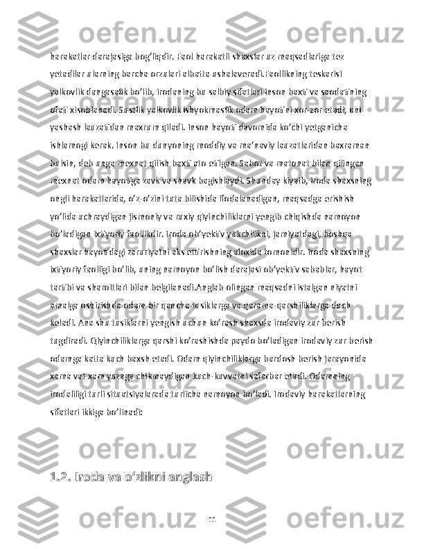 harakatlar darajasiga bog’liqdir. Faol harakatli shaxslar uz maqsadlariga tez 
yetadilar ularning barcha orzulari albatta ushalaveradi.Faollikning teskarisi 
yalkovlik dangasalik bo’lib, irodaning bu salbiy sifatlari inson baxti va saodatining 
ofati xisoblanadi. Sustlik yalkovlik ishyokmaslik odam hayotini xor-zor etadi, uni 
yashash lauzatidan maxrum qiladi. Inson hayoti davomida ko’chi yetganicha 
ishlamogi kerak. Inson bu dunyoning moddiy va ma’naviy lauzatlaridan baxraman 
bulsin, deb unga mexnat qilish baxti ato etilgan. Sabot va matonat bilan qilingan 
mexnat odam hayotiga zavk va shavk bagishlaydi. Shunday kiyaib, iroda shaxsning 
ongli harakatlarida, o’z-o’zini tuta bilishida ifodalanadigan, maqsadga erishish 
yo’lida uchraydigan jismoniy va ruxiy qiyinchiliklarni yengib chiqishda namoyon 
bo’ladigan ixtiyoriy faollikdir. Iroda ob’yektiv yukchilikni, jamiyatdagi, boshqa 
shaxslar hayotidagi zaruriyatni aks ettirishning aloxida tomonidir. Iroda shaxsning 
ixtiyoriy faolligi bo’lib, uning namoyon bo’lish darajasi ob’yektiv sabablar, hayot 
tartibi va sharoitlari bilan belgilanadi.Anglab olingan maqsadni istalgan niyatni 
amalga oshirishda odam bir qancha tusiklarga va qarama-qarshiliklarga duch 
keladi. Ana shu tusiklarni yengish uchun ko’rash shaxsda irodaviy zur berish 
tugdiradi. Qiyinchiliklarga qarshi ko’rashishda paydo bo’ladigan irodaviy zur berish
odamga katta kuch baxsh etadi. Odam qiyinchiliklarga bardosh berish jarayonida 
xama vat xam yuzaga chikmaydigan kuch-kuvvatni safarbar etadi. Odamning 
irodaliligi turli situatsiyalarada turlicha namoyon bo’ladi. Irodaviy harakatlarning 
sifatlari ikkiga bo’linadi: 
1.2. Iroda va o‘zlikni anglash
11 