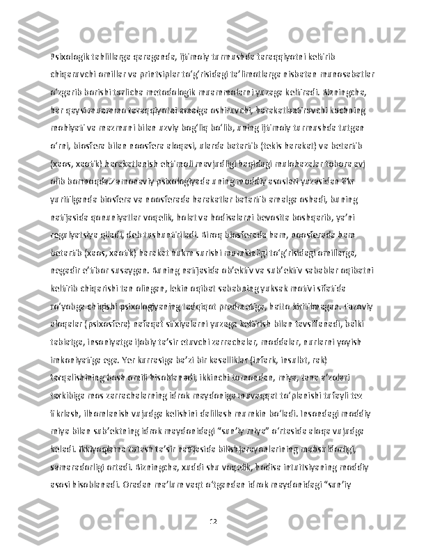 Psixologik tahlillarga qaraganda, ijtimoiy turmushda taraqqiyotni keltirib 
chiqaruvchi omillar va printsiplar to‘g‘risidagi ta’limotlarga nisbatan munosabatlar
o‘zgarib borishi turlicha metodologik muammolarni yuzaga keltiradi. Bizningcha, 
har qaysi muammo taraqqiyotni amalga oshiruvchi, harakatlantiruvchi kuchning 
mohiyati va mazmuni bilan uzviy bog‘liq bo‘lib, uning ijtimoiy turmushda tutgan 
o‘rni, biosfera bilan noosfera aloqasi, ularda batartib (tekis harakat) va betartib 
(xaos, xaotik) harakatlanish ehtimoli mavjudligi haqidagi mulohazalar tobora avj 
olib bormoqda.Zamonaviy psixologiyada uning moddiy asoslari yuzasidan fikr 
yuritilganda biosfera va noosferada harakatlar batartib amalga oshadi, buning 
natijasida qonuniyatlar voqelik, holat va hodisalarni bevosita boshqarib, ya’ni 
regulyatsiya qiladi, deb tushuntiriladi. Biroq biosferada ham, noosferada ham 
betartib (xaos, xaotik) harakat hukm surishi mumkinligi to‘g‘risidagi omillarga, 
negadir e’tibor susaygan. Buning natijasida ob’ektiv va sub’ektiv sabablar oqibatni 
keltirib chiqarishi tan olingan, lekin oqibat sababning yuksak motivi sifatida 
ro‘yobga chiqishi psixologiyaning tadqiqot predmetiga, hatto kiritilmagan. Fazoviy 
aloqalar (psixosfera) nafaqat stixiyalarni yuzaga keltirish bilan tavsiflanadi, balki 
tabiatga, insoniyatga ijobiy ta’sir etuvchi zarrachalar, moddalar, nurlarni yoyish 
imkoniyatiga ega. Yer kurrasiga ba’zi bir kasalliklar (infark, insulbt, rak) 
tarqalishining bosh omili hisoblanadi, ikkinchi tomondan, miya, tana a’zolari 
tarkibiga mos zarrachalarning idrok maydoniga muvaqqat to‘planishi tufayli tez 
fikrlash, ilhomlanish vujudga kelishini dalillash mumkin bo‘ladi. Insondagi moddiy 
miya bilan sub’ektning idrok maydonidagi “sun’iy miya” o‘rtasida aloqa vujudga 
keladi. Ikkiyoqlama tutash ta’sir natijasida bilishjarayonlarining mahsuldorligi, 
samaradorligi ortadi. Bizningcha, xuddi shu voqelik, hodisa intuitsiyaning moddiy 
asosi hisoblanadi. Oradan ma’lum vaqt o‘tgandan idrok maydonidagi “sun’iy 
12 