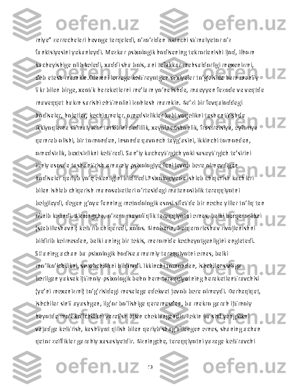 miya” zarrachalari havoga tarqaladi, o‘zo‘zidan ikkinchi stimulyator o‘z 
funktsiyasini yakunlaydi. Mazkur psixologik hodisaning takrorlanishi ijod, ilhom 
kuchayishiga olib keladi, xuddi shu bois, uni  tafakkur mahsuldorligi mexanizmi, 
deb atash mumkin.Olamni larzaga keltirayotgan stixiyalar to‘g‘risida ham manfiy 
fikr bilan birga, xaotik harakatlarni ma’lum yo‘nalishda, muayyan fazoda va vaqtda
muvaqqat hukm surishi ehtimolini izohlash mumkin. Ba’zi bir favquloddagi 
hodisalar, holatlar, kechinmalar, omadsizliklar kabi voqelikni tushuntirishda 
ikkiyoqlama stimulyator tarkibini dadillik, xayolparishonlik, frustratsiya, eyforiya 
qamrab olishi, bir tomondan, insonda quvonch tuyg‘usini, ikkinchi tomondan, 
omadsizlik, baxtsizlikni keltiradi. Sun’iy kuchaytirgich yoki susaytirgich ta’sirini 
ilmiy asosda tushuntirish umumiy psixologiya fani javob bera olmaydigan 
hodisalar qariyb yo‘q ekanligini bildiradi.Psixologiyada ishlab chiqarish kuchlari 
bilan ishlab chiqarish munosabatlari o‘rtasidagi mutanosiblik taraqqiyotni 
belgilaydi, degan g‘oya fanning metodologik asosi sifatida bir necha yillar to‘liq tan
olinib kelindi. Bizningcha, o‘zaro muvofiqlik taraqqiyotni emas, balki barqarorlikni 
(stabillashuvni) keltirib chiqaradi, xolos. Binobarin, barqarorlashuv rivojlanishni 
bildirib kelmasdan, balki uning bir tekis, maromida kechayotganligini anglatadi. 
SHuning uchun bu psixologik hodisa umumiy taraqqiyotni emas, balki 
mo‘lko‘lchilikni, serobchilikni bildiradi. Ikkinchi tomondan, ishchilar sinfiga 
berilgan yuksak ijtimoiy-psixologik baho ham taraqqiyotning harakatlantiruvchisi 
(ya’ni mexanizmi) to‘g‘risidagi masalaga adekvat javob bera olmaydi. Darhaqiqat, 
ishchilar sinfi uyushgan, ilg‘or bo‘lishiga qaramasdan, bu makro guruh ijtimoiy 
hayotda mo‘l-ko‘lchilikni yaratish bilan cheklangandir. Lekin bu sinf yangilikni 
vujudga keltirish, kashfiyot qilish bilan qariyb shug‘ullangan emas, shuning uchun 
qator zaifliklar guruhiy xususiyatdir. Bizningcha, taraqqiyotni yuzaga keltiruvchi 
13 