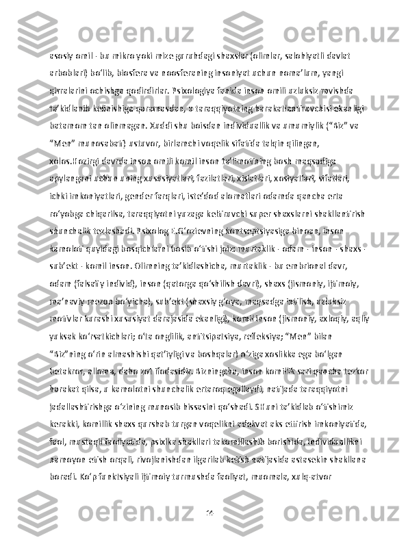 asosiy omil - bu mikro yoki mize guruhdagi shaxslar (olimlar, salohiyatli davlat 
arboblari) bo‘lib, biosfera va noosferaning insoniyat uchun noma’lum, yangi 
qirralarini ochishga qodirdirlar. Psixologiya fanida inson omili uzluksiz ravishda 
ta’kidlanib kelinishiga qaramasdan, u taraqqiyotning harakatlantiruvchisi ekanligi 
batamom tan olinmagan. Xuddi shu boisdan individuallik va umumiylik (“Biz” va 
“Men” munosabati) ustuvor, birlamchi voqelik sifatida talqin qilingan, 
xolos.Hozirgi davrda inson omili komil inson ta’limotining bosh maqsadiga 
apylangani uchun uning xususiyatlari, fazilatlari, xislatlari, xosiyatlari, sifatlari, 
ichki imkoniyatlari, gender farqlari, iste’dod alomatlari odamda qancha erta 
ro‘yobga chiqarilsa, taraqqiyotni yuzaga keltiruvchi super shaxslarni shakllantirish 
shunchalik tezlashadi. Psixolog E.G‘ozievning kontseptsiyasiga binoan, inson 
kamoloti quyidagi bosqichlarni bosib o‘tishi joiz: murtaklik - odam - inson - shaxs - 
sub’ekt - komil inson. Olimning ta’kidlashicha, murtaklik - bu embrional davr, 
odam (falsafiy individ), inson (qatorga qo‘shilish davri), shaxs (jismoniy, ijtimoiy, 
ma’naviy mezon bo‘yicha), sub’ekt (shaxsiy g‘oya, maqsadga intilish, uzluksiz 
motivlar kurashi xususiyat darajasida ekanligi), komil inson (jismoniy, axloqiy, aqliy
yuksak ko‘rsatkichlari; o‘ta onglilik, antitsipatsiya, refleksiya; “Men” bilan 
“Biz”ning o‘rin almashishi qat’iyligi va boshqalar) o‘ziga xoslikka ega bo‘lgan 
betakror, alloma, daho zot ifodasidir. Bizningcha, inson komillik sari qancha tezkor
harakat qilsa, u kamolotni shunchalik ertaroq egallaydi, natijada taraqqiyotni 
jadallashtirishga o‘zining munosib hissasini qo‘shadi. SHuni ta’kidlab o‘tishimiz 
kerakki, komillik shaxs qurshab turgan voqelikni adekvat aks ettirish imkoniyatida, 
faol, mustaqil faoliyatida, psixika shakllari takomillashib borishida, individuallikni 
namoyon etish orqali, rivojlanishdan ilgarilab ketish natijasida astasekin shakllana 
boradi. Ko‘p funktsiyali ijtimoiy turmushda faoliyat, muomala, xulq-atvor 
14 