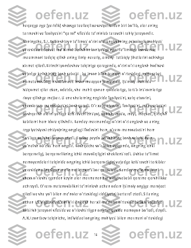 huquqga ega (yuridik) shaxsga taalluqli xususiyatlardan biri bo‘lib, ular uning 
turmushi va faoliyatini “qurol” sifatida ta’minlab turuvchi ruhiy jarayondir. 
Bizningcha, S.L.Rubinshteyn ta’limoti o‘zini o‘zi anglashning psixologik mohiyati 
yuzasidan adekvat ma’lumot berish imkoniyatiga ega. Ta’limotga asoslanib, 
muammoni tadqiq qilish uning ilmiy-nazariy, amaliy- tatbiqiy jihatlarini ochishga 
xizmat qiladi.Birinchi yondashuv talqiniga qaraganda, o‘zini o‘zi anglash hodisasi 
vujudga kelishining bosh sababi - bu inson bilan jamiyat o‘rtasidagi munosabat 
nomutanosibligi hisoblanadi. Inson muayyan jamiyatda, ijtimoiy muhitda 
istiqomat qilar ekan, odatda, shu muhit qonun-qoidalariga, tartib-intizomlariga 
rioya qilishga majbur. U ana shularning negizida faoliyatini, xulq-atvorini, 
shaxslararo munosabatini boshqaradi. O‘z xulq-atvorini, faoliyatini, munosabatini 
boshqarish ularni yuzaga keltiruvchi ehtiyoj, xohish, motiv, mayl, maqsad, qiziqish 
kabilarni ham idora qilishdir. Bunday mazmundagi o‘zini o‘zi anglash va uning 
regulyatsiyasi ehtiyojning ongdagi ifodasini ham, o‘zaro munosabatini ham 
tartibga solishni taqozo etadi. Hodisa paydo bo‘lishining bosh sababi ham, 
yo‘nalish ob’ekti ham ongdir. Boshqacha so‘z bilan aytganda, ongning ichki 
barqarorligi, barqarorlikning ichki muvofiqligini shakllantiradi. Ushbu ta’limot 
namoyandalari talqinida ongning ichki barqarorligini vujudga keltiruvchi tarkiblar 
yuzasidan olinadigan ma’lumotlarga e’tibor qaratiladi. Bunday ma’lumotlarni 
shaxs o‘zlashtirgandan keyin ular mazmunan har xilligi sababli qarama-qarshilikka 
uchraydi. O‘zaro mutanosiblikni ta’minlash uchun odam ijtimoiy ongiga murojaat 
qiladi va shu yo‘l bilan ma’nolar o‘rtasidagi ziddiyatni bartaraf etadi. SHuning 
uchun L.S.Vigotskiy o‘zini o‘zi anglash har xil ma’nolar o‘rtasida birlikni vujudga 
keltirish jarayoni sifatida va o‘zlashtirilgan ong tariqasida namoyon bo‘ladi, deydi. 
A.N.Leontbev talqinicha, individual ongning mohiyati bilan mazmuni o‘rtasidagi 
16 