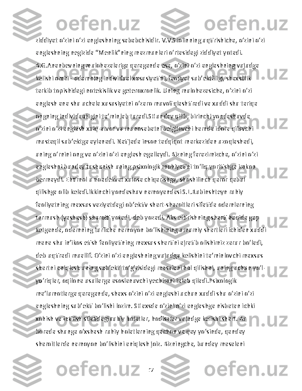 ziddiyat o‘zini o‘zi anglashning sababchisidir. V.V.Stolinning uqtirishicha, o‘zini o‘zi
anglashning negizida “Menlik”ning mazmunlari o‘rtasidagi ziddiyat yotadi. 
B.G.Ananbevning mulohazalariga qaraganda esa, o‘zini o‘zi anglashning vujudga 
kelishi omili - odamning individual xususiyatini, faoliyat sub’ektliligi, shaxslilik 
tarkib topishidagi notekislik va geteroxronlik. Uning mulohazasicha, o‘zini o‘zi 
anglash ana shu uchala xususiyatni o‘zaro muvofiqlashtiradi va xuddi shu tariqa 
ongning individualligini ta’minlab turadi.SHunday qilib, birinchi yondashuvda 
o‘zini o‘zi anglash xulq-atvor va munosabatni belgilovchi hamda idora qiluvchi 
mustaqil sub’ektga aylanadi. Natijada inson tadqiqot markazidan uzoqlashadi, 
uning o‘rnini ong va o‘zini o‘zi anglash egallaydi. Bizning farazimizcha, o‘zini o‘zi 
anglashni bunday tushunish uning psixologik mohiyatini to‘liq yoritishga imkon 
bermaydi. Ehtimol u noadekvat xulosa chiqarishga, shoshilinch qaror qabul 
qilishga olib keladi.Ikkinchi yondashuv namoyandasi S.L.Rubinshteyn ruhiy 
faoliyatning maxsus vaziyatdagi ob’ektiv shart-sharoitlari sifatida odamlarning 
turmush (yashash) sharoiti yotadi, deb yozadi. Aks ettirishning sharti haqida gap 
ketganda, odamning turlicha namoyon bo‘lishining umumiy shartlari ichidan xuddi
mana shu in’ikos etish faoliyatining maxsus shartini ajratib olishimiz zarur bo‘ladi, 
deb uqtiradi muallif. O‘zini o‘zi anglashning vujudga kelishini ta’minlovchi maxsus 
shartni aniqlash uning sub’ekti to‘g‘risidagi masalani hal qilishni, uning uchun yo‘l-
yo‘riqlar, oqilona usullarga asoslanuvchi yechimni talab qiladi.Psixologik 
ma’lumotlarga qaraganda, shaxs o‘zini o‘zi anglashi uchun xuddi shu o‘zini o‘zi 
anglashning sub’ekti bo‘lishi lozim. SHaxsda o‘zini o‘zi anglashga nisbatan ichki 
xohish va intilish sifatidagi ruhiy holatlar, hodisalar vujudga kelishi shart. Bu 
borada shunga o‘xshash ruhiy holatlarning qachon va qay yo‘sinda, qanday 
sharoitlarda namoyon bo‘lishini aniqlash joiz. Bizningcha, bunday masalani 
17 