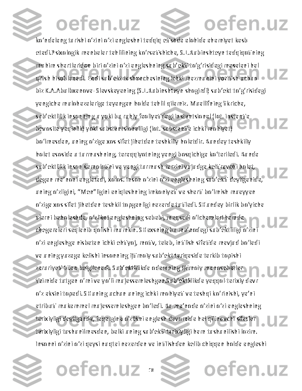 ko‘ndalang turishi o‘zini o‘zi anglashni tadqiq etishda alohida ahamiyat kasb 
etadi.Psixologik manbalar tahlilining ko‘rsatishicha, S.L.Rubinshteyn tadqiqotining 
muhim shartlaridan biri o‘zini o‘zi anglashning sub’ekti to‘g‘risidagi masalani hal 
qilish hisoblanadi. Endi sub’ekt tushunchasining ichki mazmunini yoritish uchun 
biz K.A.Abulbxanova- Slavskayaning (S.L.Rubinshteyn shogirdi) sub’ekt to‘g‘risidagi
yangicha mulohazalariga tayangan holda tahlil qilamiz. Muallifning fikricha, 
sub’ektlilik insonning u yoki bu ruhiy faoliyatidagi instantsional (lot. instantia 
bevosita yaqinlik) yoki substantsionalligi (lot. substantia ichki mohiyat) 
bo‘lmasdan, uning o‘ziga xos sifat jihatdan tashkiliy holatdir. Bunday tashkiliy 
holat asosida u turmushning, taraqqiyotning yangi bosqichiga ko‘tariladi. Bunda 
sub’ektlilik inson kamolotini va yangi turmush tarzini vujudga keltiruvchi holat, 
degan ma’noni anglatadi, xolos. Inson o‘zini o‘zi anglashning sub’ekti deyilganida, 
uning o‘zligini, “Men”ligini aniqlashning imkoniyati va sharti bo‘lmish muayyan 
o‘ziga xos sifat jihatdan tashkil topganligi nazarda tutiladi. SHunday birlik bo‘yicha 
ularni baholashda, o‘zlikni anglashning sababi, maqsadi o‘lchamlari hamda 
chegaralari saqlanib qolishi mumkin. SHaxsning bu ma’nodagi sub’ektliligi o‘zini 
o‘zi anglashga nisbatan ichki ehtiyoj, motiv, talab, intilish sifatida mavjud bo‘ladi 
va uning yuzaga kelishi insonning ijtimoiy sub’ekt tariqasida tarkib topishi 
zaruriyati bilan belgilanadi. Sub’ektlilikda odamning ijtimoiy munosabatlar 
tizimida tutgan o‘rni va yo‘li mujassamlashgan.Sub’ektlilikda yaqqol-tarixiy davr 
o‘z aksini topadi. SHuning uchun uning ichki mohiyati va tashqi ko‘rinishi, ya’ni 
atributi mukammal mujassamlashgan bo‘ladi. Bu ma’noda o‘zini o‘zi anglashning 
tarixiyligi deyilganda, faqatgina o‘zlikni anglash davomida hal qilinuvchi sifatlar 
tarixiyligi tushunilmasdan, balki uning sub’ekti tarixiyligi ham tushunilishi lozim. 
Insonni o‘zini o‘zi qaysi nuqtai nazardan va intilishdan kelib chiqqan holda anglashi
18 