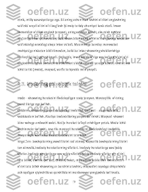 etnik, milliy xususiyatlarga ega. SHuning uchun ham kishini o‘zlikni anglashning 
sub’ekti orqali o‘zini o‘zi bog‘lash ijtimoiy-tarixiy ahamiyat kasb etadi. Inson 
tomonidan o‘zlikni anglash jarayoni, uning vujudga kelishi, aks etish natijasi 
uyg‘unligi inkor qilinmasdan, balki shaxs bilan uning o‘zini o‘zi anglashga nisbatan 
sub’ektivligi orasidagi aloqa inkor etiladi. Muammoga bunday munosabat 
mohiyatiga nisbatan bildirilmasdan, balki bu inkor shaxsning shakllanishiga 
taalluqliligi ko‘zga tashlanadi. Oqibatda, inson oldida o‘ziga xos bo‘lgan o‘zini o‘zi 
anglashni belgilab beruvchi sub’ektlilikni tiklash zarurati yuzaga keladi. Zarurat esa
ichki turtki (motiv), maqsad, vazifa tariqasida rol o‘ynaydi.
1.3. Irodaning psixologik talqini
Iroda  – shaxsning harakatini ifodalaydigan ruxiy jarayon. Mustaqillik -o’zining 
asosli fikriga ega bo’lish.
Chidam  – shaxsning yuqori darajadagi irodaliligi. Qat’iyat – uz qarorlarida 
sobikkadam bo’lish. Abuliya-irodasizlikning yuqori ko’rinishi. Maqsad- shaxsni 
biror sohaga undovchi xolat. Natija-harakat tufayli erishilgan yetuk. Motiv-ichki 
kechinmalar ko’rashi. Jasurlik-mustaqil harakatlarni ifodalashdagi irodalilik. 
Dovyuraqlik-xavf-xatarli xolatlarad o’zini tuta olish. 
Negatizm - boshqalarning asosli fikrini rad etmoq. Kaysarlik-boshqalarning fikrini 
tan olmaslik.Irodaviy harakatlarning sifatlari. Irodaviy harakatlarga xos ijobiy 
sifatlar.Irodaviy xarakatlarga xos salbiy sifatlar.Ijobiy irodaviy sifatlar o’z-o’zini 
tuta bilish, dadillik qat’iyat, chidam, tokat, mustaqillik kabilardan iboratdir.O’z-
o’zini tuta bilish shaxsning uz burchini utashini, maqsadini ruyobga chiqarishda 
uchraydigan qiyinchilik va qarshiliklarni mardonovor yengipshda ko’rinada. 
19 