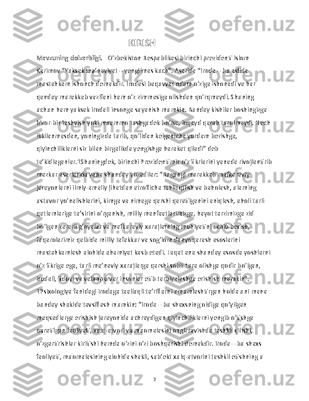                                            KIRISH 
Mavzuning dolzarbligi.    O‘zbekiston Respublikasi birinchi prezidenti Islom 
Karimov “Yuksak ma’naviyat – yengilmas kuch”. Asarida “Iroda – bu aslida 
mustahkam ishonch demakdir. Irodasi baquvvat odam o‘ziga ishonadi va har 
qanday murakkab vazifani ham o‘z zimmasiga olishdan qo‘rqmaydi. Shuning 
uchun ham yuksak irodali insonga suyanish mumkin. Bunday kishilar boshingizga 
biror-bir tashvish yoki muammo tushgudek bo‘lsa, loqayd qarab turolmaydi. Hech 
ikkilanmasdan, yoningizda turib, qo‘lidan kelganicha yordam berishga, 
qiyinchiliklarni siz bilan birgalikda yengishga harakat qiladi” deb 
ta’kidlaganlar.1Shuningdek, birinchi Prezidentimiz o‘z fikrlarini yanada rivojlantirib
mazkur asarlarida yana shunday yozadilar: “Bugungi murakkab mafkuraviy 
jarayonlarni ilmiy-amaliy jihatdan atroflicha tahlil qilish va baholash, ularning 
ustuvor yo‘nalishlarini, kimga va nimaga qarshi qaratilganini aniqlash, aholi turli 
qatlamlariga ta’sirini o‘rganish, milliy manfaatlarimizga, hayot tarzimizga zid 
bo‘lgan zararli g‘oyalar va mafkuraviy xurujlarning mohiyatini ochib berish, 
fuqarolarimiz qalbida milliy tafakkur va sog‘lom dunyoqarash asoslarini 
mustahkamlash alohida ahamiyat kasb etadi. Faqat ana shunday asosda yoshlarni 
o‘z fikriga ega, turli ma’naviy xurujlarga qarshi sobit tura olishga qodir bo‘lgan, 
irodali, fidoyi va vatanparvar insonlar etib tarbiyalashga erishish mumkin”. 
1Psixologiya fanidagi irodaga taalluqli ta’riflarni umumlashtirgan holda uni mana 
bunday shaklda tavsiflash mumkin: “Iroda – bu shaxsning oldiga qo‘yilgan 
maqsadlarga erishish jarayonida uchraydigan qiyinchiliklarni yengib o‘tishga 
qaratilgan faoliyati, xulq-atvori va muomalasini ongli ravishda tashkil qilishi, 
o‘zgartirishlar kiritishi hamda o‘zini o‘zi boshqarishi demakdir. Iroda – bu shaxs 
faoliyati, muomalasining alohida shakli, sub’ekt xulq-atvorini tashkil etishning u 
2 