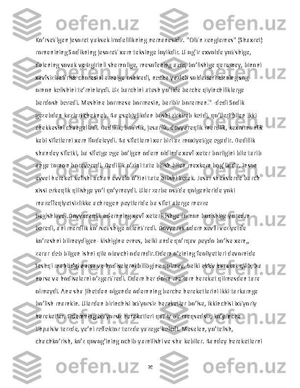 Ko’rsatilgan jasorat yuksak irodalilikning namunasidir. "Oltin zanglamas" (Shuxrat)
romanining Sodikning jasorati xam taksinga loyikdir. U og’ir axvolda yotishiga, 
dalaning sovuk va izgirinli shamoliga, masofaning uzoq bo’lishiga qaramay, binoni 
xavfsizlantirish chorasini amalga oshiradi, necha yuzlab soldatlarimizning sog-
omon kelishini ta’minlaydi. Uz burchini utash yo’lida barcha qiyinchiliklarga 
bardosh beradi. Mashina bormasa bormasin, baribir boraman!" -dedi Sodik 
gazabdan kuzlari chaknab. Bu asabiylikdan boshi zirkirab ketdi, qo’llari bilan ikki 
chakkasini changalladi. Dadillik, botirlik, jasurlik, dovyuraqlik mardlik, kaxramonlik 
kabi sifatlarni xam ifodalaydi. Bu sifatlarni xar biri uz moxiyatiga egadir. Dadillik 
shunday sifatki, bu sifatga ega bo’lgan odam oldinda xavf-xatar borligini bila turib 
unga tomon boraveradi. Dadillik o’zini tuta bilish bilan maxkam bog’liqdir. Inson 
avval harakat kalishi uchun avvalo o’zini tuta bilishi kerak. Jasur shaxslarda burch 
xissi erkaqlik qilishga yo’l qo’ymaydi. Ular zarba ostida qolganlarida yoki 
muzaffaqlyatsizlikka uchragan paytlarida bu sifat ularga mazza 
bagishlaydi.Dovyuraqlik odamning xavf-xatarli ishga tomon borishiga yoradm 
beradi, uni mardlik ko’rsatishiga otlantiradi. Dovyurak odam xavfli vaziyatda 
ko’rashni bilmaydigan- kishigina emas, balki unda qo’rquv paydo bo’lsa xam,, 
zarur deb bilgan ishni qila oluvchi odamdir.Odam o’zining faoliyatlari davomida 
tashqi muhitdgi narsa va hodisalarni bilibgina qolmay, balki aktiv harakat qilib, bu 
narsa va hodisalarni o’zgartiradi. Odam har doim ma’lum harakat qilmasdan tura 
olmaydi. Ana shu jihatdan olganda odamning barcha harakatlarini ikki turkumga 
bo’lish mumkin. Ulardan birinchisi ixtiyorsiz harakatlar bo’lsa, ikkinchisi ixtiyoriy 
harakatlar. Odamning ixtiyorsiz harakatlari qat’iy bir maqsadsiz, ko’pincha 
impulsiv tarzda, ya’ni reflektor tarzda yuzaga keladi. Masalan, yo’talish, 
chuchko’rish, ko’z qovog’ining ochib-yumilishi va shu kabilar. Bunday harakatlarni 
20 