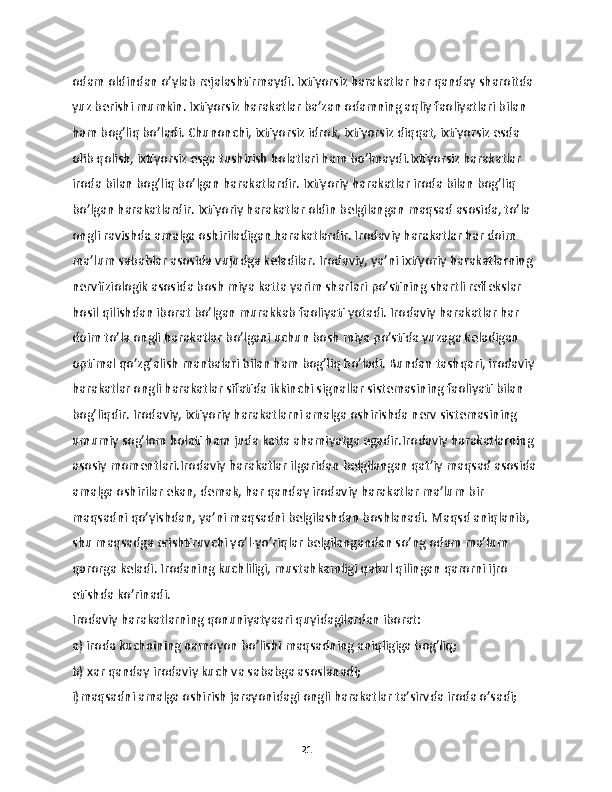 odam oldindan o’ylab rejalashtirmaydi. Ixtiyorsiz harakatlar har qanday sharoitda 
yuz berishi mumkin. Ixtiyorsiz harakatlar ba’zan odamning aqliy faoliyatlari bilan 
ham bog’liq bo’ladi. Chunonchi, ixtiyorsiz idrok, ixtiyorsiz diqqat, ixtiyorsiz esda 
olib qolish, ixtiyorsiz esga tushirish holatlari ham bo’lmaydi.Ixtiyorsiz harakatlar 
iroda bilan bog’liq bo’lgan harakatlardir. Ixtiyoriy harakatlar iroda bilan bog’liq 
bo’lgan harakatlardir. Ixtiyoriy harakatlar oldin belgilangan maqsad asosida, to’la 
ongli ravishda amalga oshiriladigan harakatlardir. Irodaviy harakatlar har doim 
ma’lum sabablar asosida vujudga keladilar. Irodaviy, ya’ni ixtiyoriy harakatlarning 
nervfiziologik asosida bosh miya katta yarim sharlari po’stining shartli reflekslar 
hosil qilishdan iborat bo’lgan murakkab faoliyati yotadi. Irodaviy harakatlar har 
doim to’la ongli harakatlar bo’lgani uchun bosh miya po’stida yuzaga keladigan 
optimal qo’zg’alish manbalari bilan ham bog’liq bo’ladi. Bundan tashqari, irodaviy 
harakatlar ongli harakatlar sifatida ikkinchi signallar sistemasining faoliyati bilan 
bog’liqdir. Irodaviy, ixtiyoriy harakatlarni amalga oshirishda nerv sistemasining 
umumiy sog’lom holati ham juda katta ahamiyatga egadir.Irodaviy harakatlarning 
asosiy momentlari.Irodaviy harakatlar ilgaridan belgilangan qat’iy maqsad asosida 
amalga oshirilar ekan, demak, har qanday irodaviy harakatlar ma’lum bir 
maqsadni qo’yishdan, ya’ni maqsadni belgilashdan boshlanadi. Maqsd aniqlanib, 
shu maqsadga erishtiruvchi yo’l-yo’riqlar belgilangandan so’ng odam ma’lum 
qarorga keladi. Irodaning kuchliligi, mustahkamligi qabul qilingan qarorni ijro 
etishda ko’rinadi.
Irodaviy harakatlarning qonuniyatyaari quyidagilardan iborat:
a) iroda kuchnining namoyon bo’lishi maqsadning aniqligiga bog’liq;
b) xar qanday irodaviy kuch va sababga asoslanadi;
i)maqsadni amalga oshirish jarayonidagi ongli harakatlar ta’sirvda iroda o’sadi;
21 