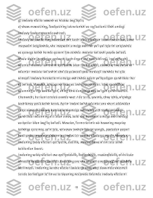 g) irodaviy sifatlar xoxash va istakka bog’liqdir;
a) shaxs mexzatining, faoliyatining takrorlanishi va rag’batlantirilishi undagi 
irodaviy faoliyatni yanda oshiradi.
Irodaviy harakatlarning odamdan zo’r kuch talab qiladigan tomoni shundaki, biror 
maqsadni belgilashda, shu maqsadni amalga oshirish yo’l-yo’riqlarini aniqlashda 
va qarorga kelish hamda qarorni ijro etishda motivlar ko’rashi paydo bo’ladi. 
Motiv-kishini harakatga undovchi kuch degan ma’noni bildiradi. Irodasi kuchli 
odamlar motivlar ko’rashini qat’iyatlik bilan tez hal qiladi, aksincha, irodasi bo’sh 
odamlar motivlar ko’rashini cho’zib yuboradi yoki mustaqil ravishda hal qila 
olmaydi Irodaviy harakatlarni amalga oshirishda odam yo’liqadigan qarshiliklar har
xil bo’ladi. Masalan, ichki qarshiliklar va tashqi qarshiliklar. Ichki qarshiliklar 
odamning o’ziga xos bo’lgan, uning ichki dunyosiga xos bo’lgan qarshiliklardir. 
Chunonchi, har kuni ertalab azonda soat 7 da turib, yuvinib, choy ichib, o’qishga 
kechikmay yetib kelish kerak. Ayrim irodasi bo’sh odamlar ana shuni uddasidan 
chiqa olmaydi.Irodaviy harakatlarni amalga oshirishda uchraydigan tashqi 
qarshiliklar odamning o’zi bilan emas, balki shu harakatni amalga oshirishdagi 
vaziyatlar bilan bog’liq bo’ladi. Masalan, fermerlarimiz ob-havoning noqulay 
kelishiga qaramay, ya’ni jala, sel vasuv toshqinliklarini yengib, paxtadan yuqori 
hosil yetkazmoqdalar.Odamning irodasi bir qancha sifatlarga egadir. Masalan, 
irodaning ijobiy sifatlari-qat’iyatlik, dadillik, mustaqillik va o’zini tuta bilish 
kabilardan iborat. 
Irodaning salbiy sifatlari esa- qat’iyatsizlik, ikqilanishlik, mustaqilsizlik, o’zini tuta 
olmaslik  kabilardan iboratdir.Irodaning ana shu sifatlari amalga tug’ma ravishda 
berilmaydi. Irodaning barcha sifatlari bolalarga uzoq vaqt davomida sistemali 
tarzda beriladigan ta’lim va tarbiyaning natijasida Odamda irodaviy sifatlarni 
22 