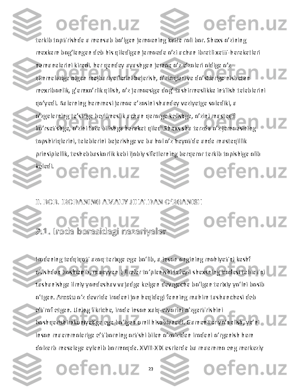 tarkib toptirishda u mansub bo’lgan jamoaning katta roli bor. Shaxs o’zining 
maxkam bog’langan deb his qiladigan jamoada o’zi uchun ibratli xatti-harakatlari 
namunalarini kiradi. har qanday uyushgan jamoa o’z a’zolari oldiga o’z 
zimmalariga olgan majburiyatlarini bajarish, o’rtoqlari va do’stlariga nisbatan 
mexribonlik, g’amxo’rlik qilish, o’z jamoasiga dog’ tushirmaslikka intilish talablarini
qo’yadi. Bularning hammasi jamoa a’zosini shunday vaziyatga soladiki, u 
o’zgalarning ta’siriga berilmaslik uchun qarorga kelishga, o’zini mustaqil 
ko’rsatishga, o’zini tuta bilishga harakat qiladi.Shaxs shu tarzda o’z jamoasining 
topshiriqlarini, talablarini bajarishga va bu hol o’z hayotida unda mustaqillik 
prinsipiallik, tashabbuskorlik kabi ijobiy sifatlarning barqaror tarkib topishiga olib 
keladi.
II. BOB. IRODANING AMALIY JIHATDAN O‘RGANISH
2.1. Iroda borasidagi nazariyalar
Irodaning tadqiqoti uzoq tarixga ega bo‘lib, u inson ongining mohiyatini kashf 
qilishdan boshlanib, muayyan bilimlar to‘planishi tufayli shaxsning irodasi tabiatini
tushunishga ilmiy yondashuv vujudga kelgan davrgacha bo‘lgan tarixiy yo‘lni bosib
o‘tgan.  Arastu  o‘z davrida irodani jon haqidagi fanning muhim tushunchasi deb 
e’tirof etgan. Uning fikricha, iroda inson xulq-atvorini o‘zgartirishini 
boshqarishimkoniyatiga ega bo‘lgan omil hisoblanadi. Gumanitar yo‘nalish, ya’ni 
inson muammolariga e’tiborning ortishi bilan o‘zo‘zidan irodani o‘rganish ham 
dolzarb masalaga aylanib bormoqda. XVIII-XIX asrlarda bu muammo eng markaziy 
23 