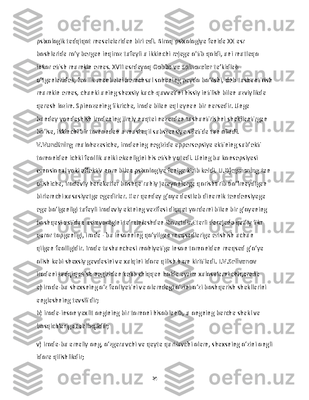 psixologik tadqiqot masalalaridan biri edi. Biroq psixologiya fanida XX asr 
boshlarida ro‘y bergan inqiroz tufayli u ikkinchi rejaga o‘tib qoldi, uni mutlaqo 
inkor etish mumkin emas. XVII asrdayoq  Gobbs va Spinozalar  ta’kidlab 
o‘tganlaridek, faollik manbaini bemahsul sohaning paydo bo‘lishi, deb tushuntirish
mumkin emas, chunki uning shaxsiy kuch-quvvatini hissiy intilish bilan uzviylikda 
qarash lozim. Spinozaning fikricha, iroda bilan aql aynan bir narsadir. Unga 
bunday yondashish irodaning ilmiy nuqtai nazardan tushuntirishni shakllantirgan 
bo‘lsa, ikkinchi bir tomondan u mustaqil substansiya sifatida tan olindi.  
V.Vundtning  mulohazasicha, irodaning negizida appersepsiya aktining sub’ekti 
tomonidan ichki faollik uniki ekanligini his etish yotadi. Uning bu konsepsiyasi 
emosional yoki affektiv nom bilan psixologiya faniga kirib keldi.  U.Djeymsning  tan 
olishicha, irodaviy harakatlar boshqa ruhiy jarayonlarga qorishtirib bo‘lmaydigan 
birlamchi xususiyatga egadirlar. Har qanday g‘oya dastlab dinamik tendensiyaga 
ega bo‘lganligi tufayli irodaviy aktning vazifasi diqqat yordami bilan bir g‘oyaning 
boshqasi ustidan ustuvorligini ta’minlashdan iboratdir.Etarli darajada qat’iy fikr 
qaror topganligi, iroda - bu insonning qo‘yilgan maqsadlariga erishish uchun 
qilgan faolligidir. Iroda tushunchasi mohiyatiga inson tomonidan maqsad g‘o‘ya 
olish kabi shaxsiy gavdasini va xulqini idora qilish ham kiritiladi . I.V.Selivanov  
irodani tadqiq etish negizidan kelib chiqqan holda ayrim xulosalarni chiqaradi:
a) iroda-bu shaxsning o‘z faoliyatini va olamdagi o‘zini-o‘zi boshqarish shakllarini 
anglashning tavsifidir;
b) iroda-inson yaxlit ongining bir tomoni hisoblanib, u ongning barcha shakl va 
bosqichlariga taalluqlidir;
v) iroda-bu amaliy ong, o‘zgaruvchi va qayta quriluvchi olam, shaxsning o‘zini ongli
idora qilishlikdir;
24 