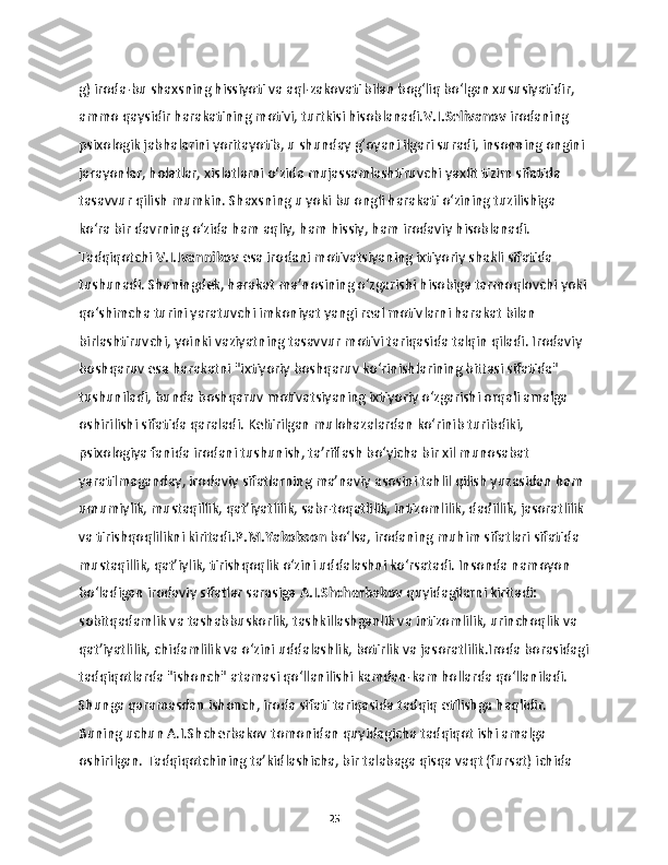 g) iroda-bu shaxsning hissiyoti va aql-zakovati bilan bog‘liq bo‘lgan xususiyatidir, 
ammo qaysidir harakatining motivi, turtkisi hisoblanadi. V.I.Selivanov  irodaning 
psixologik jabhalarini yoritayotib, u shunday g‘oyani ilgari suradi, insonning ongini 
jarayonlar, holatlar, xislatlarni o‘zida mujassamlashtiruvchi yaxlit tizim sifatida 
tasavvur qilish mumkin. Shaxsning u yoki bu ongli harakati o‘zining tuzilishiga 
ko‘ra bir davrning o‘zida ham aqliy, ham hissiy, ham irodaviy hisoblanadi. 
Tadqiqotchi  V.I.Ivannikov  esa irodani motivatsiyaning ixtiyoriy shakli sifatida 
tushunadi. Shuningdek, harakat ma’nosining o‘zgarishi hisobiga tarmoqlovchi yoki
qo‘shimcha turini yaratuvchi imkoniyat yangi real motivlarni harakat bilan 
birlashtiruvchi, yoinki vaziyatning tasavvur motivi tariqasida talqin qiladi. Irodaviy 
boshqaruv esa harakatni "ixtiyoriy boshqaruv ko‘rinishlarining bittasi sifatida" 
tushuniladi, bunda boshqaruv motivatsiyaning ixtiyoriy o‘zgarishi orqali amalga 
oshirilishi sifatida qaraladi. Keltirilgan mulohazalardan ko‘rinib turibdiki, 
psixologiya fanida irodani tushunish, ta’riflash bo‘yicha bir xil munosabat 
yaratilmaganday, irodaviy sifatlarning ma’naviy asosini tahlil qilish yuzasidan ham 
umumiylik, mustaqillik, qat’iyatlilik, sabr-toqatlilik, intizomlilik, dadillik, jasoratlilik 
va tirishqoqlilikni kiritadi .P.M.Yakobson  bo‘lsa, irodaning muhim sifatlari sifatida 
mustaqillik, qat’iylik, tirishqoqlik o‘zini uddalashni ko‘rsatadi. Insonda namoyon 
bo‘ladigan irodaviy sifatlar sarasiga  A.I.Shcherbakov  quyidagilarni kiritadi: 
sobitqadamlik va tashabbuskorlik, tashkillashganlik va intizomlilik, urinchoqlik va 
qat’iyatlilik, chidamlilik va o‘zini uddalashlik, botirlik va jasoratlilik.Iroda borasidagi
tadqiqotlarda "ishonch" atamasi qo‘llanilishi kamdan-kam hollarda qo‘llaniladi. 
Shunga qaramasdan ishonch, iroda sifati tariqasida tadqiq etilishga haqlidir. 
Buning uchun A.I.Shcherbakov tomonidan quyidagicha tadqiqot ishi amalga 
oshirilgan. Tadqiqotchining ta’kidlashicha, bir talabaga qisqa vaqt (fursat) ichida 
25 