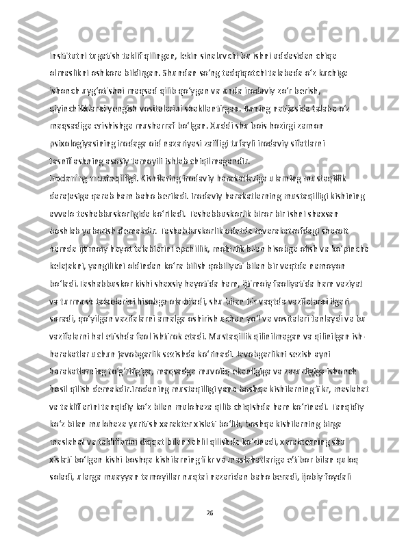 insititutni tugatish taklif qilingan, lekin sinaluvchi bu ishni uddasidan chiqa 
olmaslikni oshkora bildirgan. Shundan so‘ng tadqiqotchi talabada o‘z kuchiga 
ishonch uyg‘otishni maqsad qilib qo‘ygan va unda irodaviy zo‘r berish, 
qiyinchiliklarni yengish vositalarini shakllantirgan. Buning natijasida talaba o‘z 
maqsadiga erishishga musharraf bo‘lgan. Xuddi shu bois hozirgi zamon 
psixologiyasining irodaga oid nazariyasi zaifligi tufayli irodaviy sifatlarni 
tasniflashning asosiy tamoyili ishlab chiqilmagandir. 
Irodaning mustaqilligi . Kishilaring irodaviy harakatlariga ularning mustaqillik 
darajasiga qarab ham baho beriladi. Irodaviy harakatlarning mustaqilligi kishining 
avvalo tashabbuskorligida ko‘riladi. Tashabbuskorlik biror bir ishni shaxsan 
boshlab yuborish demakdir. Tashabbuskorlik odatda tevarakatrofdagi sharoit 
hamda ijtimoiy hayot talablarini epchillik, mohirlik bilan hisobga olish va ko‘pincha
kelajakni, yangilikni oldindan ko‘ra bilish qobiliyati bilan bir vaqtda namoyon 
bo‘ladi.Tashabbuskor kishi shaxsiy hayotida ham, ijtimoiy faoliyatida ham vaziyat 
va turmush talablarini hisobga ola biladi, shu bilan bir vaqtda vazifalarni ilgari 
suradi, qo‘yilgan vazifalarni amalga oshirish uchun yo‘l va vositalari tanlaydi va bu 
vazifalarni hal etishda faol ishtirok etadi. Mustaqillik qilinilmagan va qilinilgan ish-
harakatlar uchun javobgarlik sezishda ko‘rinadi. Javobgarlikni sezish ayni 
harakatlarning to‘g‘riligiga, maqsadga muvofiq ekanligiga va zarurligiga ishonch 
hosil qilish demakdir.Irodaning mustaqilligi yana boshqa kishilarning fikr, maslahat
va takliflarini tanqidiy ko‘z bilan mulohaza qilib chiqishda ham ko‘rinadi. Tanqidiy 
ko‘z bilan mulohaza yuritish xarakter xislati bo‘lib, boshqa kishilarning birga 
maslahat va takliflarini diqqat bilan tahlil qilishda ko‘rinadi, xarakterning shu 
xislati bo‘lgan kishi boshqa kishilarning fikr va maslahatlariga e’tibor bilan quloq 
soladi, ularga muayyan tamoyillar nuqtai nazaridan baho beradi, ijobiy foydali 
26 