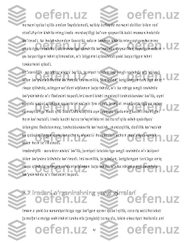 narsani qabul qilib undan foydalanadi, salbiy befoyda narsani dalillar bilan rad 
etadi.Ayrim kishilarning iroda mustaqilligi ba’zan qaysarlik kabi maxsus holatda 
ko‘rinadi. Bu holat shundan iboratki, odam boshqa kishilarning aytgan hamma 
gaplariga, maslahat, iltimoslariga qarshilik ko‘rsatadi. qaysarlik qilayotgan odam 
yo buyurilgan ishni qilmasdan, o‘z bilganini qilaveradi yoki buyurilgan ishni 
teskarisini qiladi.
Intizomlilik  - xarakter xislati bo‘lib, jamiyat talablariga ongli ravishda o‘z ixtiyori 
bilan bo‘ysina bilishda ko‘rinadi. Intizomlilik, jumladan, belgilangan tartibga aniq 
rioya qilishda, olingan va’dani vijdonan bajarishda, o‘z burchiga ongli ravishda 
bo‘ysinishda o‘z ifodasini topadi.Intizomli kishi mustaqil tashabbuskor bo‘lib, ayni 
vaqtda qabul qilingan qarorlarni so‘zsiz ijro etadi, jamiyat manfaatlariga va axloq 
tamoyillariga itoat qila biladi.Mustaqillik ayni vaqtda irodaning kuchli ekanligini 
ham ko‘rsatadi. Iroda kuchi katta to‘sqinliklarni bartaraf qila olish qobiliyati 
bilangina ifodalanmay, tashabbuskorlik ko‘rsatish, mustaqillik, dadillik ko‘rsatish 
va qabul qilingan qarorlar uchun, o‘z xatti-harakatlari uchun mas’uliyat sezish 
bilan ham ta’riflanadi.
Irodaviylik  - xarakter xislati bo‘lib, jamiyat talablariga ongli ravishda o‘z ixtiyori 
bilan bo‘ysina bilishda ko‘rinadi. Intizomlilik, jumladan, belgilangan tartibga aniq 
rioya qilishda, olingan va’dani vijdonan bajarishda, o‘z burchiga ongli ravishda 
bo‘ysinishda o‘z ifodasini topadi.
2.2 Irodani o‘rganinshning yangi qirralari
Inson u yoki bu xususiyatlarga ega bo‘lgan qaror qabul qilib, zaruriy xattiharakat 
(amal)ni amalga oshirishni tushunib (anglab) tursa-da, lekin aksariyat hollarda uni 
27 
