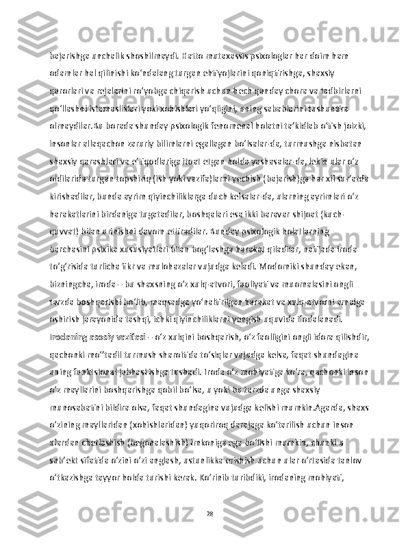 bajarishga unchalik shoshilmaydi. Hatto mutaxassis psixologlar har doim ham 
odamlar hal qilinishi ko‘ndalang turgan ehtiyojlarini qoniqtirishga, shaxsiy 
qarorlari va rejalarini ro‘yobga chiqarish uchun hech qanday chora va tadbirlarni 
qo‘llashni istamasliklari yoki xohishlari yo‘qligini, uning sabablarini tushuntira 
olmaydilar.Bu borada shunday psixologik fenomenal holatni ta’kidlab o‘tish joizki, 
insonlar allaqachon zaruriy bilimlarni egallagan bo‘lsalar-da, turmushga nisbatan 
shaxsiy qarashlari va e’tiqodlariga itoat etgan holda yashasalar-da, lekin ular o‘z 
oldilarida turgan topshiriq (ish yoki vazifa)larni yechish (bajarish)ga har xil sur’atda
kirishadilar, bunda ayrim qiyinchiliklarga duch kelsalar-da, ularning ayrimlari o‘z 
harakatlarini birdaniga tugatadilar, boshqalari esa ikki baravar shijoat (kuch-
quvvat) bilan urinishni davom ettiradilar. Bunday psixologik holatlarning 
barchasini psixika xususiyatlari bilan bog‘lashga harakat qiladilar, natijada iroda 
to‘g‘risida turlicha fikr va mulohazalar vujudga keladi. Modomiki shunday ekan, 
bizningcha, iroda – bu shaxsning o‘z xulq-atvori, faoliyati va muomalasini ongli 
tarzda boshqarishi bo‘lib, maqsadga yo‘naltirilgan harakat va xulq-atvorni amalga 
oshirish jarayonida tashqi, ichki qiyinchiliklarni yengish uquvida ifodalanadi.
Irodaning asosiy vazifasi  – o‘z xulqini boshqarish, o‘z faolligini ongli idora qilishdir,
qachonki mo‘’tadil turmush sharoitida to‘siqlar vujudga kelsa, faqat shundagina 
uning funktsional jabhasi ishga tushadi. Iroda o‘z mohiyatiga ko‘ra, qachonki inson
o‘z mayllarini boshqarishga qobil bo‘lsa, u yoki bu tarzda unga shaxsiy 
munosabatini bildira olsa, faqat shundagina vujudga kelishi mumkin.Agarda, shaxs
o‘zining mayllaridan (xohishlaridan) yuqoriroq darajaga ko‘tarilish uchun inson 
ulardan chetlashish (begonalashish) imkoniga ega bo‘lishi mumkin, chunki u 
sub’ekt sifatida o‘zini o‘zi anglash, ustunlikka erishish uchun ular o‘rtasida tanlov 
o‘tkazishga tayyor holda turishi kerak. Ko‘rinib turibdiki, irodaning mohiyati, 
28 