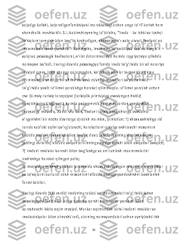 vujudga kelishi, bajaradiganfunktsiyasi murakkabligi uchun unga ta’rif berish ham 
shunchalik mushkuldir. S.L.Rubinshteynning ta’biricha, “Iroda – bu ichki va tashqi 
to‘siqlarni yengish bilan bog‘liq kechadigan, shaxsning o‘z xulq-atvori, faoliyati va 
muomalasini boshqarishdir”  Bizningcha, insonning bu qobiliyati sub’ektning o‘z 
xulqi va psixologik hodisalarni, o‘zini determinatsiya hamda regulyatsiya qilishda 
namoyon bo‘ladi. Hozirgi davrda psixologiya fanida iroda to‘g‘risida bir xil nazariya
mavjud emas, lekin shunga qaramasdan, ko‘pchilik olimlar tomonidan uning 
terminologik aniqligi, bir xil ma’no kasb etishligi mezonlari bo‘yicha iroda 
to‘g‘risida yaxlit ta’limot yaratishga harakat qilinmoqda.Ta’limot yaratish uchun 
esa ijtimoiy-tarixiy taraqqiyot (tarixiylik printsipiga asoslangan holda) 
bosqichlariga filogenetik hamda ontogenetik nuqtai nazardan yondashish 
maqsadga muvofiq. Xuddi shu bois, irodani tarixiy bosqichlarga asoslanib 
o‘rganishni bir necha davrlarga ajratish mumkin, jumladan: 1) shaxs xohishiga zid 
tarzda sub’ekt aqlini qo‘zg‘atuvchi, harakatlarni amalga oshiruvchi mexanizm 
sifatida irodani tushunish bilan bog‘liq davr; falsafa fanining idealistik oqimi 
(oldingi asrlarda) sifatida volyuntarizmning vujudga kelishi bilan aloqador bosqich;
2) irodani motivlar kurashi bilan bog‘lashga va uni tanlash muammolarini 
izohlashga harakat qilingan palla; 
3) maqsadga erishish uzluksiz jarayonida shaxs uchraydigan minimal qiyinchiliklar 
va to‘siqlarni bartaraf etish mexanizmi sifatida irodaga yondashishni boshlanish 
fazasi kabilar.
Hozirgi davrda (XXI asrda) irodaning tabiati va muammolari to‘g‘risida jahon 
psixologiyasi fanida bir-biriga qarama-qarshi nazariyalar yordami bilan 
kurashuvchi ikkita oqim mavjud. Mazkur oqimlardan birisi irodani motivlar va 
motivatsiyalar bilan almashtiradi, ularning namoyandalari uchun ayniylashtirish 
29 