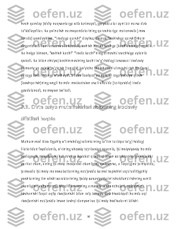 hech qanday jiddiy nuqsonlarga olib kelmaydi, go‘yoki ular ayni bir narsa deb 
ta’kidlaydilar. Bu yo‘nalish namoyandalarining qarashlariga mutanosib (mos 
tarzda) yondashilsa, “irodaga qarshi” deyilsa, demak “xohishga qarshi” ham 
deganidir. SHuni unutmaslik kerakki, xohish har xil kuchga (kuchlanishga) egadir. 
Bu holga binoan, “xohish kuchi” “iroda kuchi”ning almashtiruvchisiga aylanib 
qoladi. Bu bilan ehtiyoj kechinmasining kuchi to‘g‘risidagi tasavvur irodaviy 
jismoniy va psixik zo‘riqish (tanglik) bo‘yicha mulohazani almashtirish hodisasi 
yuzaga keltirilganga o‘xshaydi. SHaxs faoliyati va xulqini regulyatsiya qilish 
(boshqarish)ning ongli hamda motivatsion usuli sifatida (tariqasida) iroda 
gavdalanadi, namoyon bo‘ladi. 
2.3. O‘rta osiyo mutaffakirlari shaxsning irodaviy 
sifatlari   haqida .
Muhammad Rizo Ogahiy o‘tmishdagi olimlarning ta’lim-tarbiya to‘g‘risidagi 
fikrlaridan foydalanib, o‘zining shaxsiy tajribasiga tayanib, ijtimoiysiyosiy hamda 
pedagogik masalalarni hal etishga harakat qiladi. U inson xarakteri to‘g‘risida fikr 
yuritar ekan, uning ijtimoiy mavjudot ekanligini, qolaversa, u faqatgina jamiyatda, 
jamoada ijtimoiy munosabatlarning natijasida kamol topishini uqtiradiOgahiy 
yoshlarning ilm olishi xarakterining ijobiy xususiyatlarini shakllantirishning omili 
ekanligini tushuntiradi.Muallif insonning umumiy tushunchalari mohiyatini 
tushunishi faqat aqliy rivojlanishi bilan ro‘y beradi, deb hisoblaydi hamda aql 
rivojlanishi natijasida inson tashqi dunyoni va ijtimoiy hodisalarni bilishi 
30 
